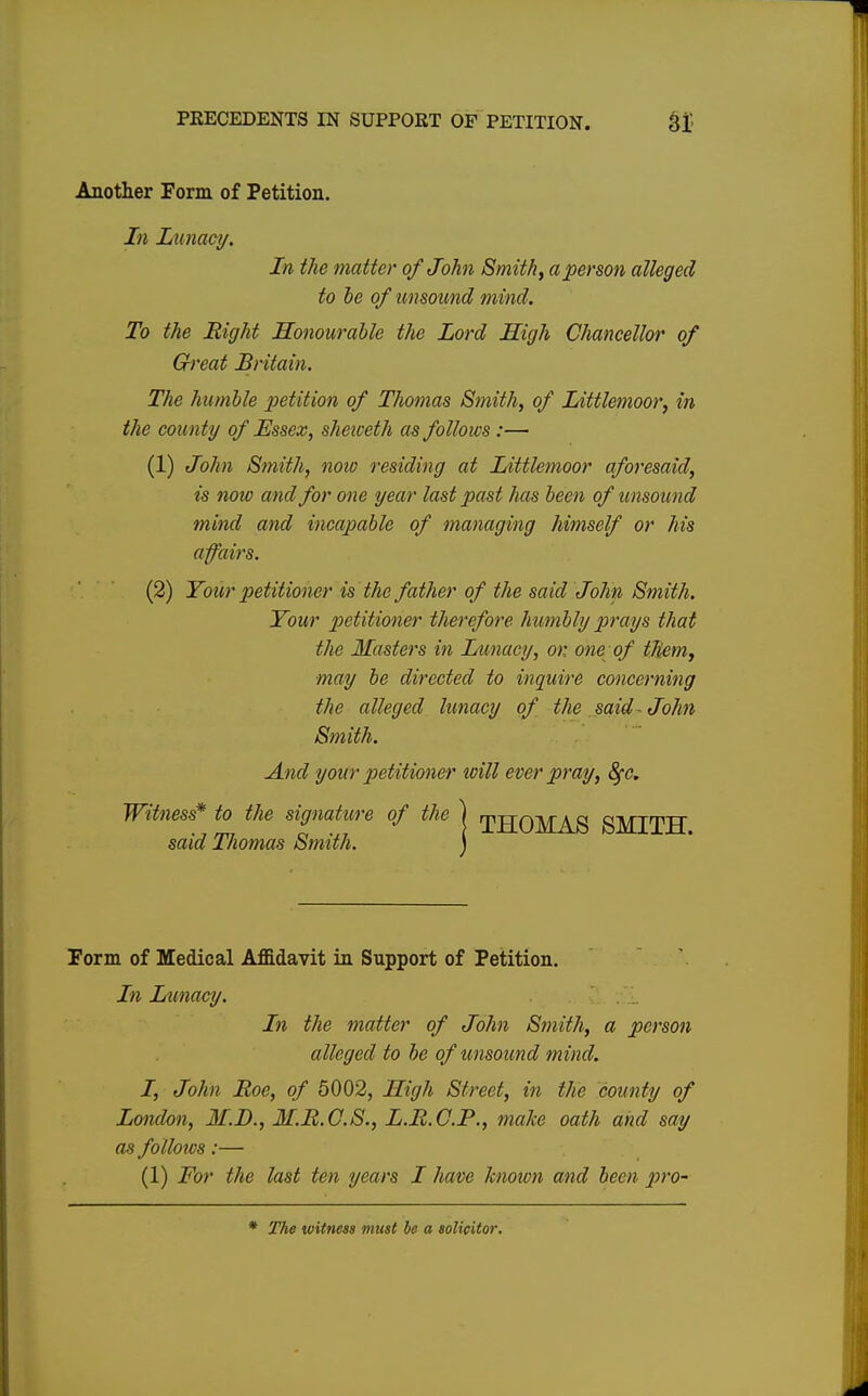 Another Form of Petition. In Lunacy. In the matter of John Smithy a person alleged to be of unsound mind. To the Right Honourable the Lord High Chancellor of Great Britain. The humble petition of Thomas Smith, of Littlemoor, in the coun ty of Essex, sheiceth as follows :— (1) John Smith, now residing at Littlemoor aforesaid, is note and for one year last past has been of unsound mind and incapable of managing himself or his affairs. (2) Your petitioner is the father of the said John Smith. Your petitioner therefore humbly prays that the Masters in Lunacy, or, one of them, may be directed to inquire concerning the alleged lunacy of the said- John Smith. And your petitioner will ever pray, 8fc. Witness* to the signature of the said Thomas Smith. Form of Medical Affidavit in Support of Petition. In Lunacy. In the matter of John Smith, a person alleged to be of unsound mind. I, John Roe, of 5002, High Street, in the county of London, M.D., M.R.C.S., L.R.C.P., make oath and say as follows:— (1) For the last ten years I have known and been pro- THOMAS SMITH.