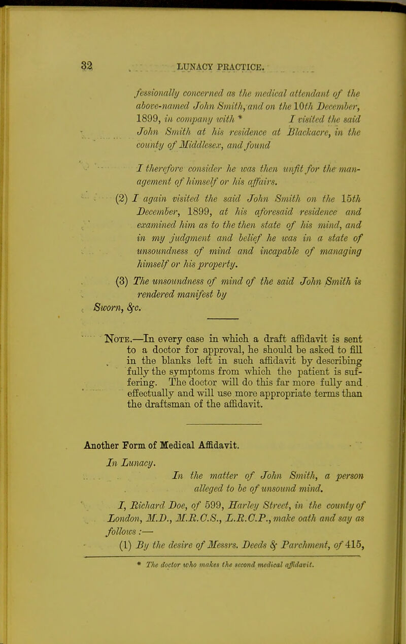 fessionally concerned as the medical attendant of the above-named John Smith, and on the 10th December, 1899, in company with * I visited the said John Smith at his residence at Blackacre, in the county of Middlesex, and found I therefore consider he was then unfit for the man- agement of himself or his affairs. (2) I again visited the said John Smith on tlie 15th December, 1899, at his aforesaid residence and examined him as to the then state of his mind, and in my judgment and belief he tvas in a state of unsoundness of mind and incapable of managing himself or his property. (3) The unsoundness of mind of the said John Smith is rendered manifest by Sworn, fyc. Note.—In every case in which a draft affidavit is sent to a doctor for approval, he should he asked to fill in the blanks left in such affidavit by describing fully the symptoms from which the patient is suf- fering. The doctor will do this far more fully and effectually and will use more appropriate terms than the draftsman of the affidavit. Another Form of Medical Affidavit. In Lunacy. hi the matter of John, Smith, a person alleged to be of unsound mind. I, Richard Doe, of 599, Harley Street, in the county of London, M.D., M.R.C.S., L.R.C.P.,malie oath and say as folloios:— (1) By the desire of Messrs. Deeds Parchment, of 415, * The doctor who makes the second tnedical affidavit.