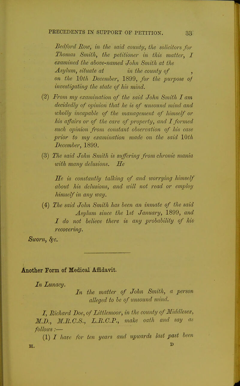 Bedford Roto, in the said county, the solicitors for Thomas Smith, the petitioner in this matter, I examined the above-named John Smith at the Asylum, situate at in the county of , on the 10th December, 1899, for the purpose of investigating the state of his mind. (2) From my examination of the said John Smith I am decidedly of opinion that he is of unsound mind and wholly incapable of the management of himself or his affairs or of the care of property, and I formed such opinion from constant observation of his case prior to my examination made on the said 10th December, 1899. (3) The said John Smith is suffering from chronic mania with many delusions. He He is constantly talking of and worrying himself about his delusions, and will not read or employ himself in any way. (4) The said John Smith has been an inmate of the said Asylum since the 1st January, 1899, and I do not believe there is any probability of his recovering. Sworn, 8fc. Another Form of Medical Affidavit. In Lunacy. In the matter of John Smith, a person alleged to be of unsound mind. I, Richard Doe, of Littlemoor, in the coun ty of Middlesex, M.D., M.R.C.S., L.R.C.P., make oath and say as follows:— (1) I have for ten years and uptvards last past been