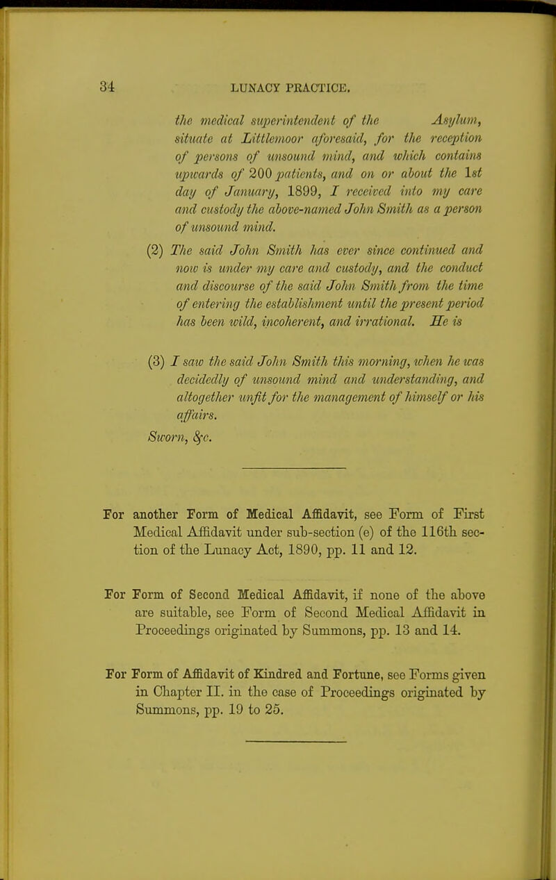 the medical superintendent of the Asylum, situate at Littlcmoor aforesaid, for the reception of persons of umound mind, and which contains upwards of 200 patients, and on or about the 1st day of January, 1899, I received into my care and custody the above-named John Smith as a person of unsound mind. (2) The said John Smith has ever since continued and now is under my care and custody, and the conduct and discourse of the said John Smith from the time of entering the establishment until the present period has been wild, incoherent, and irrational. He is (3) I sate the said John Smith this morning, when he was decidedly of unsound mind and understanding, and altogether unfit for the management of himself or Ms affairs. Sworn, 8fc. For another Form of Medical Affidavit, see Form of First Medical Affidavit under sub-section (e) of the 116th sec- tion of the Lunacy Act, 1890, pp. 11 and 12. For Form, of Second Medical Affidavit, if none of the above are suitable, see Form of Second Medical Affidavit in Proceedings originated by Summons, pp. 13 and 14. For Form of Affidavit of Kindred and Fortune, see Forms given in Chapter II. in the case of Proceedings originated by Summons, pp. 19 to 25.