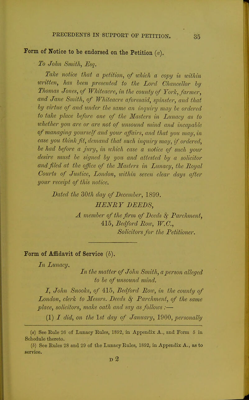 Form of Notice to be endorsed on the Petition (a). To John Smith, Esq. Take notice that a petition, of which a copy is within written, has been presented to the Lord Chancellor by Thomas Jones, of Whiteacre, in the county of York, farmer, and Jane Smith, of Wliiteacre aforesaid, spinster, and that by virtue of and under the same an inquiry may be ordered to take place before one of the Masters in Lunacy as to whether you are or are not of unsound mind and incapable of managing yourself and your affairs, and that you may, in case you think fit, demand that such inquiry may, if ordered, be had before a jury, in which case a notice of such your desire must be signed by you and attested by a solicitor and filed at the office of the Masters in Lunacy, the Royal Courts of Justice, London, within seven clear days after your receipt of this notice. Bated the 30th day of December, 1899. HENRY DEEDS, A. member of the firm of Deeds 8f Parchment, 415, Bedford Row, W.C., Solicitors for the Petitioner. Form of Affidavit of Service (b). In Lunacy. In the matter of John Smith, a person alleged to be of unsound mind. I, John Snooks, of 415, Bedford Row, in the county of London, clerk to Messrs. Beeds 8f Parchment, of the same place, solicitors, make oath and say as follows :— (1) I did, on the 1st day of January, 1900, personally (a) See Rule 26 of Lunacy Rules, 1892, in Appendix A., and Form 6 in Schedule thereto. (b) See Rules 28 and 29 of the Lunacy Rules, 1892, in Appendix A., as to service. d2