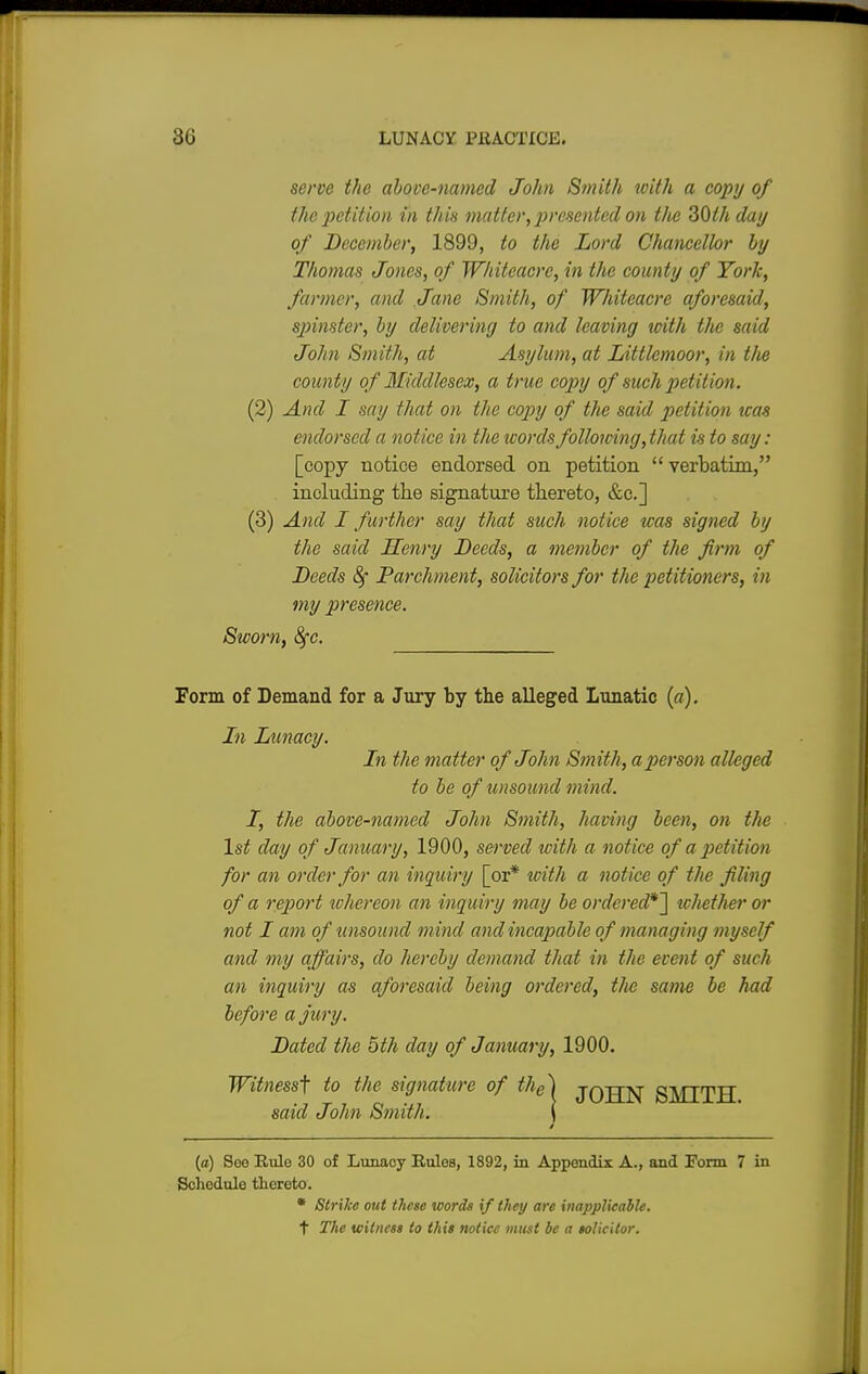 serve the above-named John Smith with a copy of the petition in this matter, presented on the 30th day of December, 1899, to the Lord Chancellor by Thomas Jones, of Whiteacrc, in the county of York, farmer, and Jane Smith, of Whiteacre aforesaid, spinster, by delivering to and leaving with the said John Smith, at Asylum, at Littlemoor, in tlie county of Middlesex, a true copy of such petition. (2) And I say that on the copy of the said petition teas endorsed a notice in the words following, that is to say: [copy notice endorsed on petition  verbatim, including the signature thereto, &c] (3) And I further say that such notice was signed Lij the said Henry Deeds, a member of the firm of Deeds 8f Parchment, solicitors for the petitioners, in my presence. Swo)'n, 8fc. Form of Demand for a Jury by the alleged Lunatic (a). In Lunacy. In the matter of John Smith, a person alleged to be of unsound mind. I, the above-named John Smith, having been, on the 1st day of January, 1900, served with a notice of a petition for an order for an inquiry [or* with a notice of the filing of a report whereon an inquiry may be ordered*^ whether or not I am of unsound mind and incapable of managing myself and my affairs, do hereby demand that in the event of such an inquiry as aforesaid being ordered, the same be had before a jury. Dated the 5th day of January, 1900. Witness^ to the signature of the~\ jqjjn SMITH said John Smith. \ (a) Soo Rule 30 of Lunacy Rules, 1892, in Appendix A., and Form 7 in Schedule thereto. • Strike out these words if they are inapplicable. t The witness to this notice mint be a solicitor.