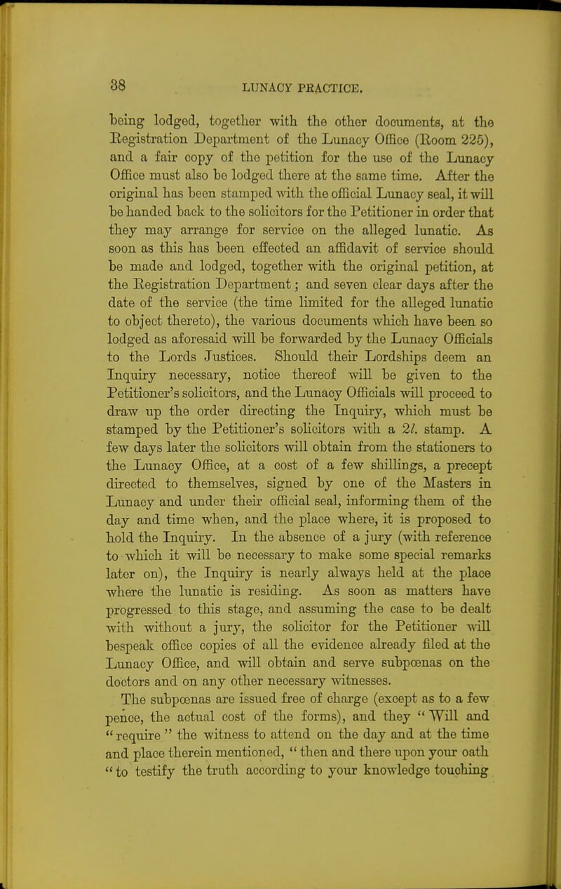 being lodged, together with the other doouments, at the Registration Department of the Lunacy Office (Room 225), and a fair copy of the petition for the use of the Lunacy Office must also be lodged there at the same time. After the original has been stamped with the official Lunacy seal, it will be handed back to the solicitors for the Petitioner in order that they may arrange for service on the alleged lunatic. As soon as this has been effected an affidavit of service should be made and lodged, together with the original petition, at the Registration Department; and seven clear days after the date of the service (tbe time limited for the alleged lunatic to object thereto), the various documents which have been so lodged as aforesaid will be forwarded by the Lunacy Officials to the Lords Justices. Should their Lordships deem an Inquiry necessary, notice thereof will be given to the Petitioner's solicitors, and the Lunacy Officials will proceed to draw up the order directing the Inquiry, which must be stamped by the Petitioner's solicitors with a 21. stamp. A few days later the solicitors will obtain from the stationers to the Lunacy Office, at a cost of a few shilling's, a precept directed to themselves, signed by one of the Masters in Lunacy and under their official seal, informing them of the day and time when, and the place where, it is proposed to hold the Inquiry. In the absence of a jury (with reference to which it will be necessary to make some special remarks later on), the Inquiry is nearly always held at the place where the lunatic is residing. As soon as matters have progressed to this stage, and assuming the case to be dealt with without a jury, the solicitor for the Petitioner will bespeak office copies of all the evidence already filed at the Lunacy Office, and will obtain and serve subpoenas on the doctors and on any other necessary witnesses. The subpoenas are issued free of charge (except as to a few pence, the actual cost of the forms), and they  Will and  require  the witness to attend on the day and at the time and place therein mentioned,  then and there upon your oath  to testify the truth according to your knowledge touching