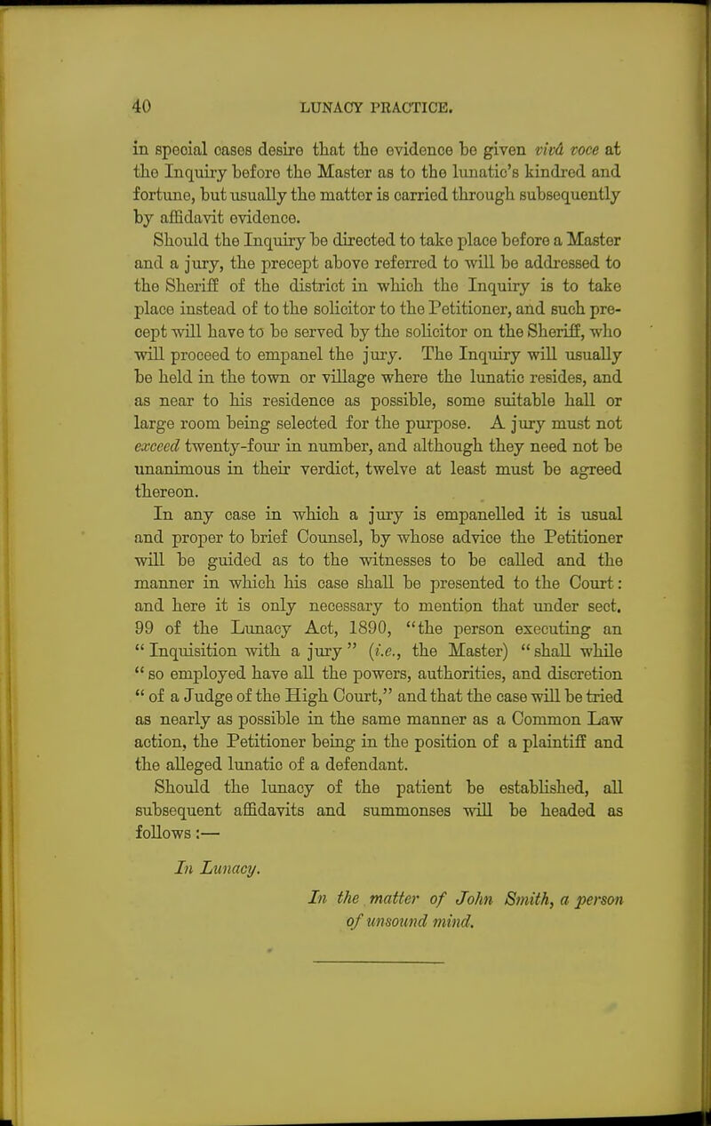 in special cases desire that the evidenoe he given vkd voce at the Inquiry before the Master as to the lunatic's kindred and fortune, hut usually the matter is carried through subsequently by affidavit evidence. Should the Inquiry be directed to take place before a Master and a jury, the precept above referred to will be addressed to the Sheriff of the district in 'which the Inquiry is to take place instead of to the solicitor to the Petitioner, and such pre- cept will have to be served by the solicitor on the Sheriff, who will proceed to empanel the jury. The Inqiiiry will usually be held in the town or village where the lunatic resides, and as near to his residence as possible, some suitable hall or large room being selected for the purpose. A jury must not exceed twenty-four in number, and although they need not be unanimous in their verdict, twelve at least must be agreed thereon. In any case in which a jury is empanelled it is usual and proper to brief Counsel, by whose advice the Petitioner will be guided as to the witnesses to be called and the manner in which his case shall be presented to the Court : and here it is only necessary to mention that under sect. 99 of the Lunacy Act, 1890, the person executing an  Inquisition with a jury  (i.e., the Master) shall while  so employed have all the powers, authorities, and discretion  of a Judge of the High Court, and that the case will be tried as nearly as possible in the same manner as a Common Law action, the Petitioner being in the position of a plaintiff and the alleged lunatic of a defendant. Should the lunacy of the patient be established, all subsequent affidavits and summonses will be headed as follows:— In Lunacy. In the matter of John Smith, a person of unsound mind.