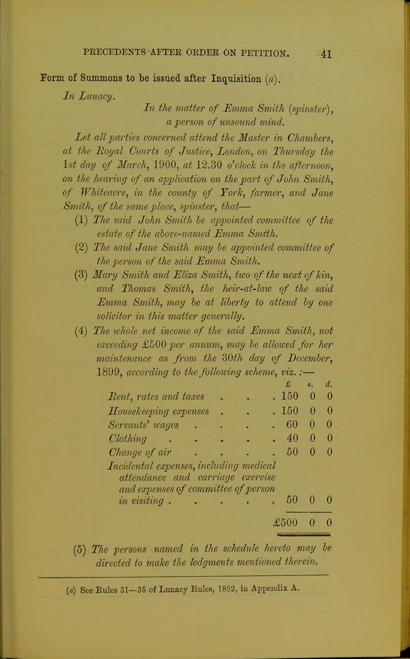 Form of Summons to be issued after Inquisition (a). In Lunacy. In the matter of Emma Smith (spinster), a person of unsound mind. Let all parties concerned attend the Master in Chambers, at the Royal Courts of Justice, London, on Thursday the 1st day of March, 1900, at 12.30 o'clock in the afternoon, on the hearing of an application on the part of John Smith, of Whiteacre, in the county of York, farmer, and Jane Smith, of the same place, spinster, that— (1) The said John Smith be appointed committee of the estate of the above-named Emma Smith. (2) The said Jane Smith may be appointed committee of the person of the said Emma Smith. (3) Mary Smith and Eliza Smith, two of the next of kin, and Thomas Smith, the heir-at-law of the said Emma Smith, may be at liberty to attend by one solicitor in this matter generally. (4) The ichole net income of the said Emma Smith, not exceeding £500 per annum, may be allowed for her maintenance as from the 30th day of December, 1899, according to the following scheme, viz.:— £ S. d. Bent, rates and taxes 150 0 0 Housekeeping expenses . 150 0 0 Servants' wages . . . 60 0 0 Clothing . 40 0 0 Change of air .... 50 0 0 Incidental expenses, including medical attendance and carriage exercise and expenses of committee of person in visiting ..... 50 0 0 £500 0 0 (5) TJie persons named in the schedule hereto may be directed to make the lodgments mentioned therein. (<i) See Rules 31—35 of Lunacy Rules, 1892, in Appendix A.