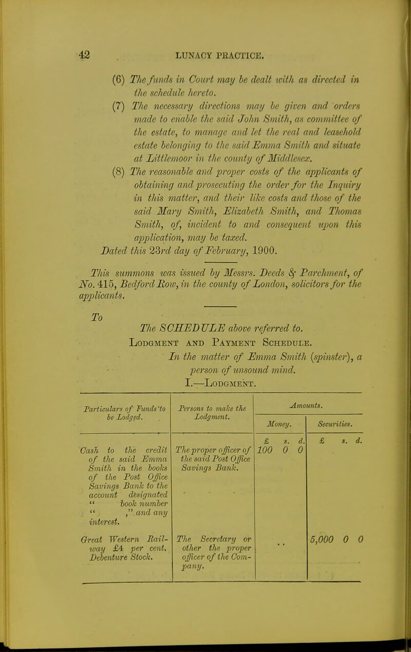 (6) The funds in Court may be dealt with as directed in the schedule hereto. (7) The necessary directions may he given and orders made to enable the said John Smith, as committee of the estate, to manage and let the real and leasehold estate belonging to the said Emma Smith and situate at Littlemoor in the county of Middlesex. (8) The reasonable and proper costs of the applicants of obtaining and prosecuting the order for the Inquiry in this matter, and their like costs and those of the said Mary Smith, Elizabeth Smith, and Thomas Smith, of, incident to and consequent upon this application, may be taxed. Dated this 23rd day of February, 1900. This summons teas issued by Messrs. Deeds Sf Parchment, of iVo. 415, Bedford Row, in the county of London, solicitors for the applicants. To The SCHEDULE above referred to. Lodgment and Payment Schedule. In the matter of Emma Smith (spinster), a person of unsound mind. I.—Lodgment. Particulars of Funds'to Persons to make the Amounts. be Lodged. Lodgment. Money. Securities. Cash to the credit of the said Emma Smith in the boolcs of the Post Office Savings Bank to the account designated  book number  , and any interest. The proper officer of the said Post Office Savings Bank. £ s. d. 100 0 0 £ i. J. Great Western Rail- way £4 per cent. Debenture Stock. The Secretary or other the proper officer of the Com- 5,000 0 0 pany.