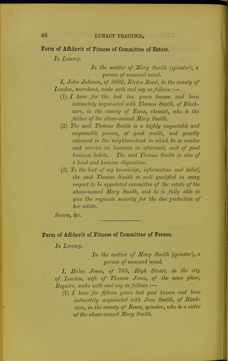 Form of Affidavit of Fitness of Committee of Estate. In Lunacy. In the matter of Mart/ Smith (spinster), a person of unsound mind. I, John Johnson, of 5002, Elvira Road, in the county of London, merchant, make oath and say as follows :— (1) / have for the last ten years known and been intimately acquainted with Thomas Smith, of Black- acre, in the county of Essex, chemist, who is the father of the above-named Mary Smith. (2) The said Thomas Smith is a highly respectable and responsible person, of good credit, and greatly esteemed in the neighbourhood in which he so resides and carries on business as aforesaid, and of good business habits. The said Thomas Smith is also of a kind and humane disposition. (3) To the best of my knowledge, information and belief, the said Thomas Smith is tcell qualified in every respect to be appointed committee of the estate of the above-named Mary Smith, and he is fully able to give the requisite security for the due protection of her estate. Sworn, fyc. Form of Affidavit of Fitness of Committee of Person. In Lunacy. In the matter of Mary Smith (spinster), a person of unsound mind. I, Helen Jones, of 763, High Street, in the city of London, wife of Thomas Jones, of the same place, Esquire, make oath and say asfolloics :— (1) I have for fifteen years last past hwicn and been intimately acquainted with Jane Smith, of Black- acre, in the county of Essex, spinster, who is a sister of the above-named Mary Smith.