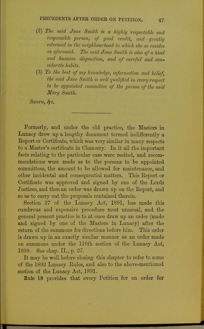 (2) The said Jane Smith is a highly respectable and responsible person, of good credit, and greatly esteemed in the neighbourhood in which she so resides as aforesaid. The said Jane Smith is also of a kind and humane disposition, and of careful and con- siderate habits. (3) To the best of my knowledge, information and belief, the said Jane Smith is well qualified in every respect to be appointed committee of the person of the said Mary Smith. Sworn, 8fc. Formerly, and under the old practice, the Masters in Lunacy drew up a lengthy document termed indifferently a Report or Certificate, which was very similar in many respects to a Master's certificate in Chancery. In it all the important facts relating to the particular case were recited, and recom- mendations were made as to the persons to be appointed committees, the amount to be allowed for maintenance, and other incidental and consequential matters. This Report or Certificate was approved and signed by one of the Lords Justices, and then an order was drawn up on the Report, and so as to carry out the proposals contained therein. Section 27 of the Lunacy Act, 1891, has made this cumbrous and expensive procedure most unusual, and the general present practice is to at once draw up an order (made and signed by one of the Masters in Lunacy) after the return of the summons for directions before him. This order is drawn up in an exactly similar manner as an order made on summons under the 116th section of the Lunacy Act, 1890. See chap. II., p. 27. It may be well before closing this chapter to refer to some of the 1892 Lunacy Rules, and also to the above-mentioned section of the Lunacy Act, 1891. Rule 18 provides that every Petition for an order for