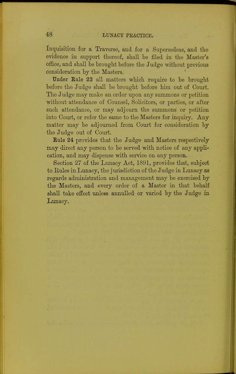 Inquisition for a Traverse, and for a Supersedeas, and the evidence in support thereof, shall be filed in the Master's office, and shall be brought before the Judge without previous consideration by the Masters. Under Rule 23 all matters which require to be brought before the Judge shall be brought before him out of Court. The J udge may make an order upon any summons or petition without attendance of Counsel, Solicitors, or parties, or after such attendance, or may adjourn the summons or petition into Court, or refer the same to the Masters for inquiry. Any matter may be adjourned from Court for consideration by the Judge out of Court. Rule 24 provides that the Judge and Masters respectively may direct any person to be served with notice of any appli- cation, and may dispense with service on any person. Section 27 of the Lunacy Act, 1891, provides that, subject to Rules in Lunacy, the jurisdiction of the Judge in Lunacy as regards administration and management may be exercised by the Masters, and every order of a Master in that behalf shall take effect unless annulled or varied by the J udge in Lunacy.