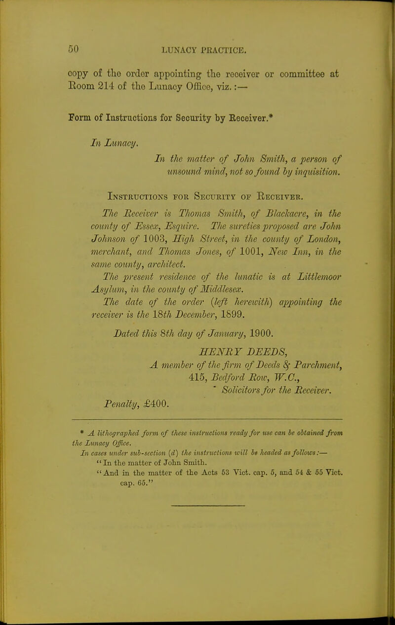 oopy of the order appointing the receiver or committee at Room 214 of the Lunacy Office, viz.:— Form of Instructions for Security by Receiver* In Lunacy. In the matter of John Smith, a person of unsound mind, not so found by inquisition. Instructions for Security of Eeceiver. The Receiver is Thomas Smith, of Blackacrc, in tlie county of Essex, Esquire. The sureties proposed are John Johnson of 1003, High Street, in the county of London, merchant, and Thomas Jones, of 1001, New Inn, in the same county, architect. The present residence of the lunatic is at Littlemoor Asylum, in the county of Middlesex. The date of the order (left herewith) appointing the receiver is the \%th December, 1899. Dated this 8th day of January, 1900. HENRY DEEDS, A member of the firm of Deeds Sf Parchment, 415, Bedford Row, W.C., Solicitors for the Receiver. Penalty, £400. * A lithographed form of these instructions ready for use can be obtained from the Lunacy Office. In cases under subsection (d) the instructions will b« headed as follows:— In the matter of John Smith. And in the matter of the Acts 53 Vict. cap. 6, and 64 & 55 Vict, cap. 65.