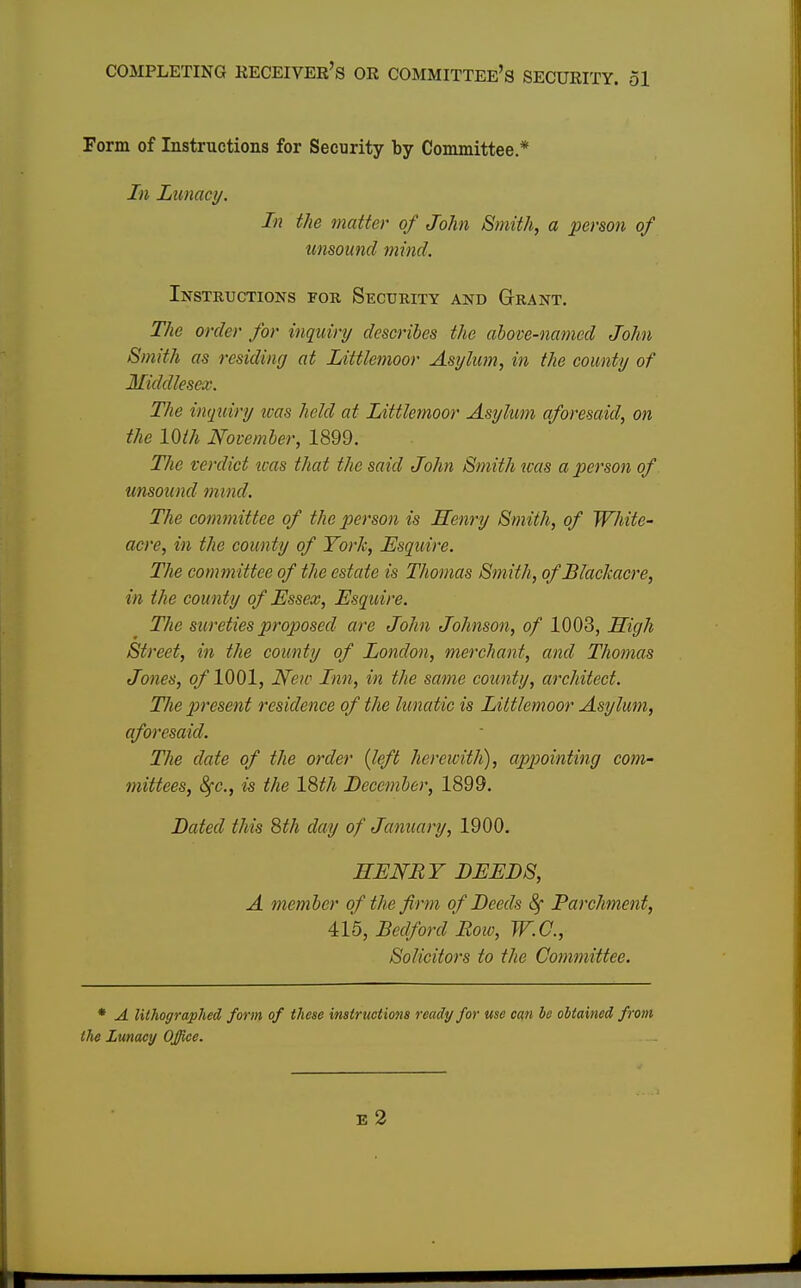 Form of Instructions for Security by Committee * In Lunacy. In the matter of John Smith, a person of unsound mind. Instructions fob Security and Grant. The order for inquiry describes the above-named John Smith as residing at Littlemoor Asylum, in the county of Middlesex. The inquiry was held at Littlemoor Asylum aforesaid, on the 10th November, 1899. The verdict was that the said John Smith was a person of unsound mind. The committee of the person is Henry Smith, of White- acre, in the county of York, Esquire. The committee of the estate is Thomas Smith, of Blachacre, in the county of Essex, Esquire. The sureties proposed are John Johnson, of 1003, High Street, in the county of London, merchant, and Thomas Jones, of '1001, New Inn, in the same county, architect. The present residence of the lunatic is Littlemoor Asylum, aforesaid. The date of the order (left herewith), appointing com- mittees, 8fc., is the 18th December, 1899. Dated this 8th day of January, 1900. HENRY DEEDS, A member of the firm of Deeds 8f Parchment, 415, Bedford Bow, W.G., Solicitors to the Committee. * A lithographed form of these instructions ready for use can be obtained from the Lunacy Office. E 2