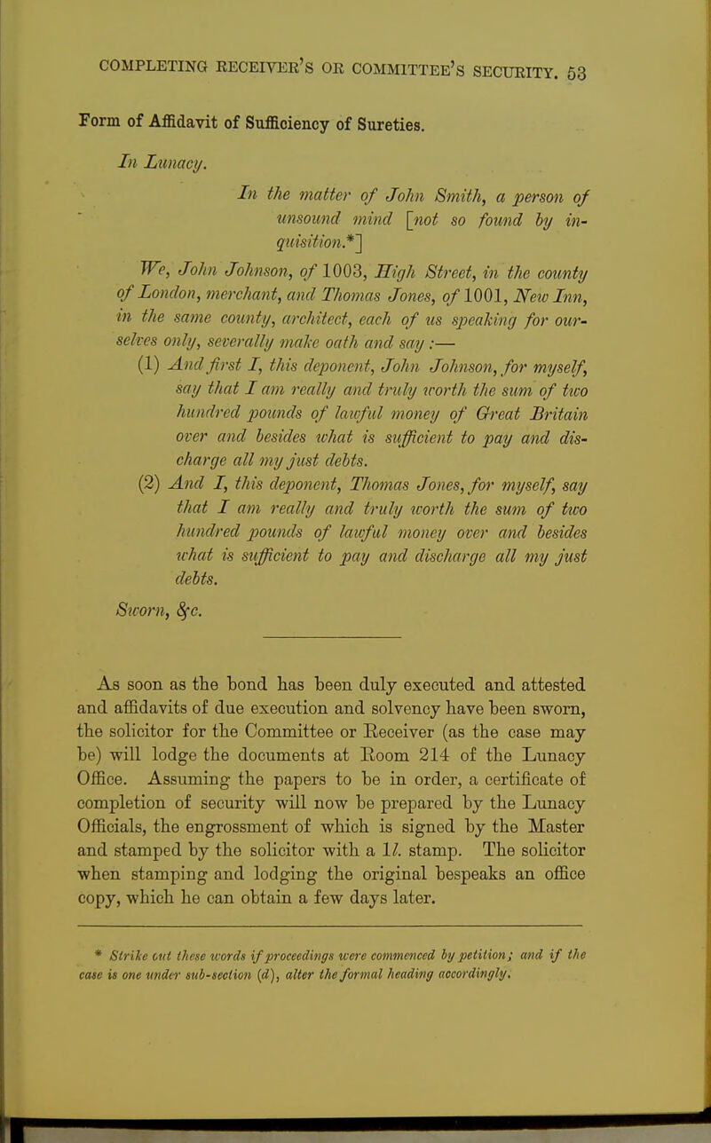 Form of Affidavit of Sufficiency of Sureties. In Lunacy. In the matter of John Smith, a person of unsound mind [not so found by in- quisition*'] We, John Johnson, of 1003, High Street, in the county of London, merchant, and Thomas Jones, of 1001, New Inn, in the same county, architect, each of us speaking for our- selves only, severally make oath and say :— (1) And first I, this deponent, John Johnson, for myself, say that I am really and truly worth the sum of tioo hundred pounds of lawful money of Great Britain over and besides xohat is sufficient to pay and dis- charge all my just debts. (2) And I, this deponent, Thomas Jones, for myself, say that I am really and truly worth the sum of two hundred pounds of lawful money over and besides what is sufficient to pay and discharge all my just debts. Sworn, 8fc. As soon as the bond has been duly executed and attested and affidavits of due execution and solvency have been sworn, the solicitor for the Committee or Receiver (as the case may be) will lodge the documents at Room 214 of the Lunacy Office. Assuming the papers to be in order, a certificate of completion of security will now be prepared by the Lunacy Officials, the engrossment of which is signed by the Master and stamped by the solicitor with a 1/. stamp. The solicitor when stamping and lodging the original bespeaks an office copy, which he can obtain a few days later. * Strike out these words if proceedings were commenced by petition; and if the case is one under sub-section (d), alter the formal heading accordingly.