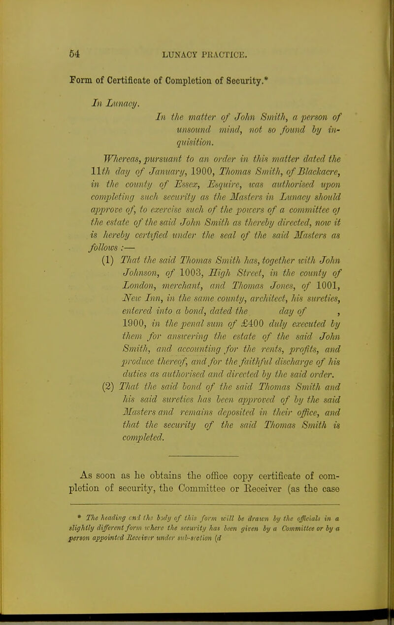Form of Certificate of Completion of Security.* In Lunacy. In the matter of John Smith, a person of unsound mind, not so found by in- quisition. Wliereas, pursuant to an order in this matter dated the 11th day of January, 1900, Thomas Smith, of Blackacre, in the county of Essex, Esquire, was authorised upon completing such security as the Masters in Lunacy should approve of, to exercise such of the powers of a committee oj the estate of the said John Smith as thereby directed, note it is hereby certified under the seal of the said Masters as follows :— (1) That the said Thomas Smith has, together with John Johnson, of 1003, High Street, in the county of London, merchant, and Thomas Jones, of 1001, New Inn, in the same county, architect, his sureties, entered into a bond, dated the day of , 1900, in the penal sum of £400 duly executed ly them for answering the estate of the said John Smith, and accounting for the rents, profits, and produce thereof, and for the faithful discharge of his duties as authorised and directed by the said order. (2) That the said bond of the said Thomas Smith and his said sureties has been approved of by the said Masters and remains deposited in their office, and that the security of the said Thomas Smith is completed. As soon as lie obtains the office copy certificate of com- pletion of security, the Committee or Receiver (as the case * The heading mi /hi body of this form will be drawn by the officials in a slightly different form where the security has been given by a Committee or by a person appointed Receiver under sub-section (d