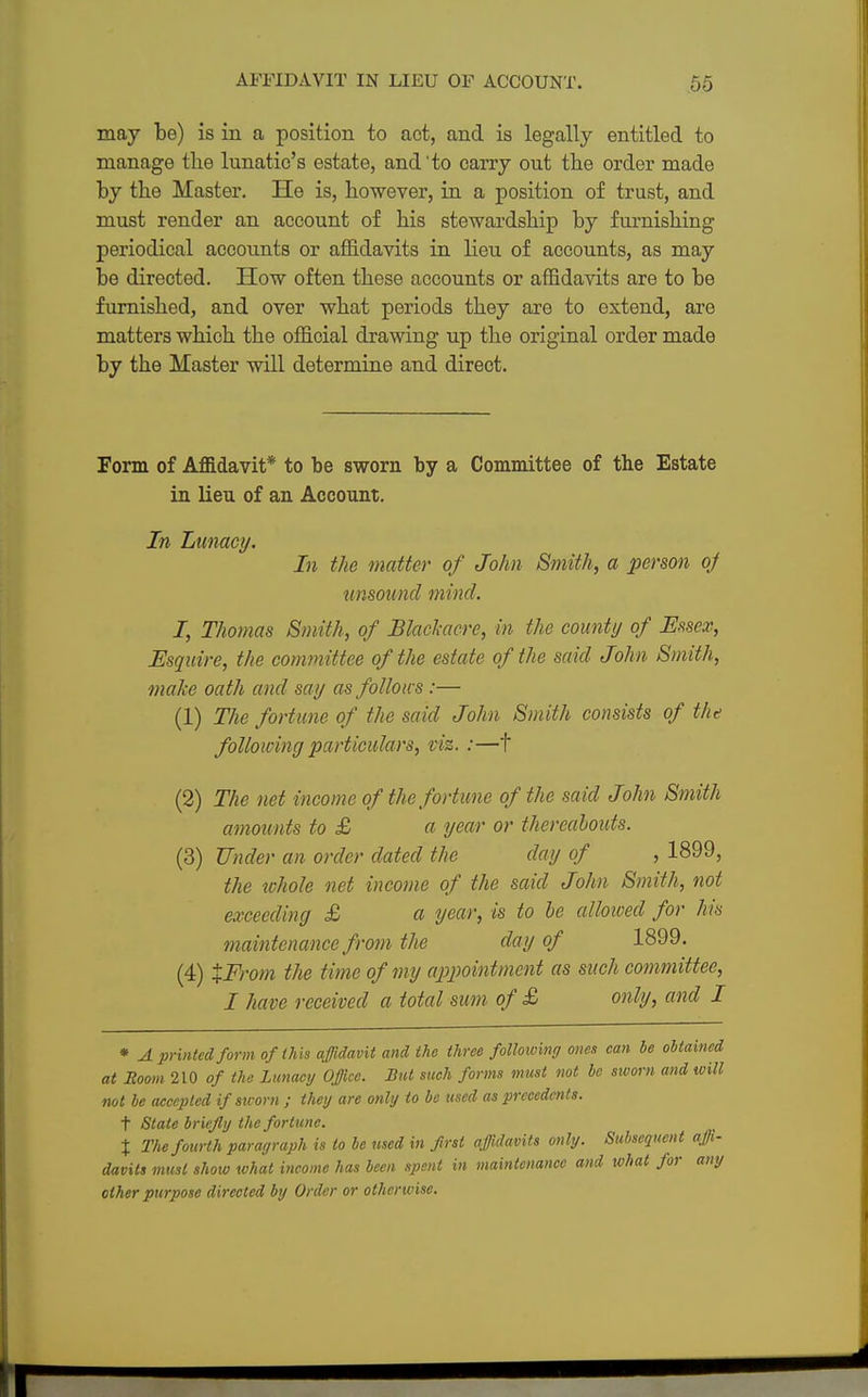 may be) is in a position to act, and is legally entitled to manage the lunatic's estate, and'to carry out the order made by the Master. He is, however, in a position of trust, and must render an account of his stewardship by furnishing periodical accounts or affidavits in lieu of accounts, as may be directed. How often these accounts or affidavits are to be furnished, and over what periods they are to extend, are matters which the official drawing up the original order made by the Master will determine and direct. Form of Affidavit* to be sworn by a Committee of the Estate in lieu of an Account. In Lunacy. In the matter of John Smith, a person oj unsound mind. I, Thomas Smith, of Bhcltacre, in the county of Essex, Esquire, the committee of the estate of the said John Smith, make oath and say as follows :— (1) The fortune of the said John Smith consists of the following particulars, viz. :—t (2) The net income of the fortune of the said John Smith amounts to £ a year or thereabouts. (3) Under an order dated the day of , 1899, the whole net income of the said John Smith, not exceeding £ a year, is to be alloivecl for his maintenance from the day of 1899. (4) XFrom the time of my appointment as such committee, I have received a total sum of £ only, and I * A printed form of this affidavit and the three following ones can he obtained at Room 210 of the Lunacy Office. But such forms tnust not be sworn and will not be accepted if sworn ; they are only to be used as precedents. t State briefly the fortune. % The fourth paragraph is to be used in first affidavits only. Subsequent affi- davits must show what income has been spent in maintenance and what for any other purpose directed by Order or otherwise.