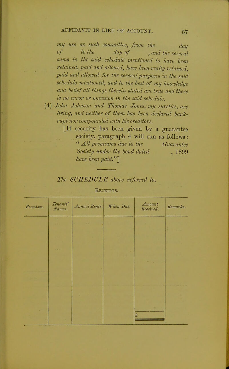 my use as such committee, from the day of to the day of , and the several sums in the said schedule mentioned to have been retained, paid and allowed, have been really retained, paid and alloioed for the several purposes in the said schedule mentioned, and to the best of my hioicledge and belief all things therein stated are true and there is no error or omission in the said schedule. (4) John Johnson and Thomas Jones, my sureties, are living, and neither of them has been declared bank- rupt nor compounded with his creditors. [If security has been given by a guarantee society, paragraph 4 will run as follows:  All premiums due to the Guarantee Society under the bond dated , 1899 have been paid.] The SCHEDULE above referred to. Receipts. Premises. Tenants' Names. Annual Rents. When Due. Amount Received. Remarks. £