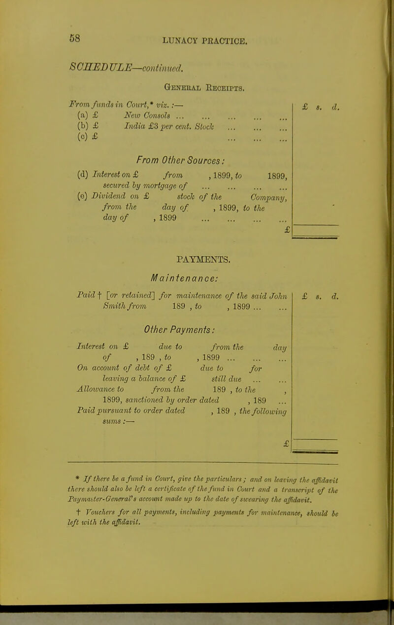 SCHED ULE—continued. Genbeai, Receipts. From funds in Court,* viz.:— (a) £ New Consols ... (b) £ India £3 per cent. Block (o) £ From Other Sources : (d) Interest on £ from , 1899, to 1899, secured ly mortgage of (e) Dividend on £ stock of the Company, from the day of day of , 1899 , 1899, to the PAYMENTS. Maintenance: Paid f [or retained'] for maintenance of the said John Smith from 189 , to , 1899 Other Payments: Interest on £ due to from the day of , 189 , to On account of deht of £ leaving a balance of £ Alloivance to from the 1899, sanctioned by order dated , 189 Paid pursuant to order dated , 189 , the following sums:— from the , 1899 due to for still due 189 , to the * If there be a fund in Court, give the particulars; and on leaving the affidavit there should also be left a certificate of the fund in Court and a transcript of the Paymatter- General's account made tip to the date of swearing the affidavit. t Vouchers for all payments, including payments for maintenance, should be left with the affidavit.