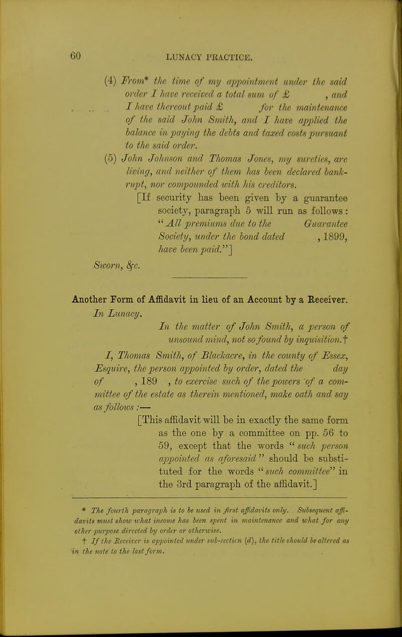 (4) From* the time of my appointment under the said order I have received a total sum of £ , and I have thereout paid £ for the maintenance of the said John Smith, and I have applied the balance in paying the debts and taxed costs pursuant to the said order. (5) John Johnson and Thomas Jones, my sureties, arc living, and neither of them has been declared, bank- rupt, nor compounded icith his creditors. [If security has been given by a guarantee society, paragraph 5 will run as follows:  All premiums due to the Guarantee Society, under the bond dated , 1899, have been paid.^\ Stcom, fyc. Another Form of Affidavit in lieu of an Account by a Receiver. In Lunacy. In the matter of John Smith, a person of unsound mind, not so found by inquisition.^ I, Thomas Smith, of Blackacre, in the county of Essex, Esquire, the person appointed by order, dated the day of , 189 , to exercise such of the poicers of a com- mittee of the estate as therein mentioned, make oath and say as follows:— [This affidavit will be in exactly the same form as the one by a committee on pp. 56 to 59, except that the words  such person appointed as aforesaid  should be substi- tuted for the words such committee in the 3rd paragraph of the affidavit.] * The fourth paragraph is to be used in first affidavits only. Subsequent affi- davits must show what income has been spent in maintenance and what for any other purpose directed by order or otherwise. t If the Receiver is appointed under sub-sccticn (d), the titlcshould bealtcrcd as in the note to the last form.