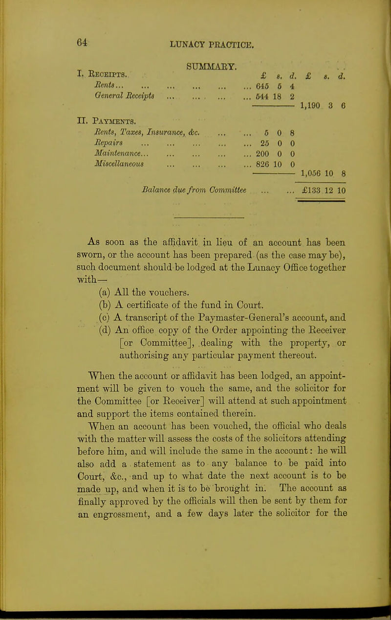 SUMMARY. I. Reoeipts. £ e. d. £ a. d. Bents 645 6 4 General Receipts 644 18 2 1,190 3 6 n. Payments. Rents, Taxes, Insurance, &c 6 0 8 Repairs 25 0 0 Maintenance 200 0 0 Miscellaneous 826 10 0 ■ 1,056 10 8 Balance due from Committee £133 12 10 As soon as the affidavit in lieu of an account has heen sworn, or the account has been prepared (as the case maybe), such document should be lodged at the Lunacy Office together with— (a) All the vouchers. (b) A certificate of the fund in Court. (c) A transcript of the Paymaster-General's account, and (d) An office copy of the Order appointing the Receiver [or Committee], dealing with the property, or authorising any particular payment thereout. When the account or affidavit has been lodged, an appoint- ment will be given to vouch the same, and the solicitor for the Committee [or Receiver] will attend at such appointment and support the items contained therein. When an account has been vouched, the official who deals with the matter will assess the costs of the solicitors attending before him, and will include the same in the account: he will also add a statement as to any balanoe to be paid into Court, &c, and up to what date the next account is to be made up, and when it is to be brought in. The account as finally approved by the officials will then be sent by them for an engrossment, and a few days later the solicitor for the