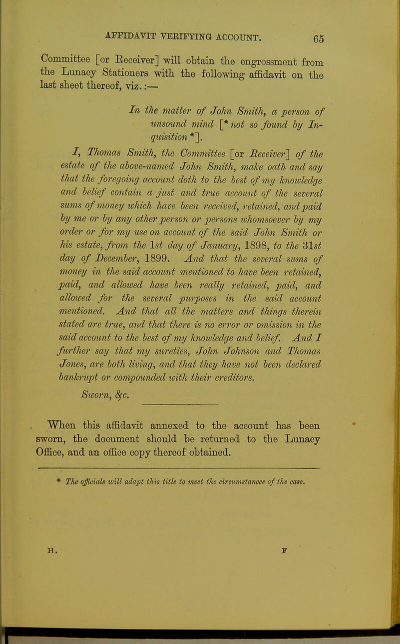 AFFIDAVIT VEEIFYING ACCOUNT. Committee [or Keceiver] will obtain the engrossment from the Lunacy Stationers with the following affidavit on the last sheet thereof, viz.:— In the matter of John Smith, a person of unsound mind \^not so found by In- quisition *]. /, Thomas Smith, the Committee [or Receiver] of the estate of the above-named John Smith, make oath and say that the foregoing account doth to the best of my knowledge and belief contain a just and true account of the several sums of money which have been received, retained, and paid by me or by any other person or persons whomsoever by my order or for my use on account of the said John Smith or his estate, from the 1st day of January, 1898, to the '61st day of December, 1899. And that the several sums of money in the said account mentioned to have been retained, paid, and allowed have been really retained, paid, and allowed for the several purposes in the said account mentioned. And that all the matters and things therein stated are true, and that there is no error or omission in the said account to the best of my knowledge and belief. And I further say that my sureties, John Johnson and Thomas Jones, are both living, and that they have not been declared bankrupt or compounded with their creditors. Sworn, fyc. When this affidavit annexed to the account has been sworn, the document should be returned to the Lunacy Office, and an office copy thereof obtained. The officials will adapt this title to meet the circumstances of the case. H. F