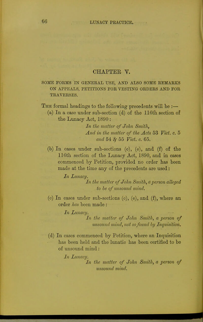 CHAPTEE V. SOME FORMS IN GENERAL USE, AND ALSO SOME REMARKS ON APPEALS, PETITIONS POR VESTING ORDERS AND FOR TRAVERSES. The formal headings to the following precedents will he :— (a) In a case under suh-section (d) of the 116th section of the Lunacy Act, 1890 : In the matter of John Smith, And in the matter of the Acts 53 Vict. c. 5 and 54 $ 55 Vict. c. 65. (b) In cases under sub-sections (c), (e), and (f) of the 116th section of the Lunacy Act, 1890, and in cases commenced by Petition, provided no order has been made at the time any of the precedents are used: In Lunacy. In the matter of John Smith, a person alleged to be of unsound m ind. (c) In cases under sub-sections (c), (e), and (f), where an order has been made : In Lunacy. In the matter of John Smith, a person of unsound mind, not so found by Inquisition. (d) In cases commenced by Petition, where an Inquisition has been held and the lunatic has been certified to be of unsound mind: In Lunacy. In the matter of John Smith, a person of unsound mind.