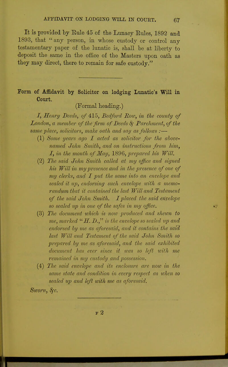 It is provided by Eule 45 of the Lunacy Eules, 1892 and 1893, that any person, in whose custody or control any testamentary paper of the lunatic is, shall be at liberty to deposit the same in the office of the Masters upon oath as they may direct, there to remain for safe custody. Form of Affidavit by Solicitor on lodging Lunatic's Will in Court. (Formal heading.) 7, Henry Deeds, of 415, Bedford Roto, in the county of London, a member of the firm of Deeds 8f Parchment, of the same place, solicitors, make oath and say as follows :— (1) Some years ago I acted as solicitor for the above- named John Smith, and on instructions from him, I, in the month of May, 1896, prepared his Will. (2) The said John Smith called at my office and signed his Will in my presence and in the presence of one of my clerks, and I put the same into an envelope and sealed it up, endorsing such envelope with a memo- randum that it contained the last Will and Testament of the said John Smith. I placed the said envelope so sealed up in one of the safes in my office. (3) The document which is noiv produced and shewn to me, marked  H. D. is the envelope so scaled up and endorsed by me as aforesaid, and it contains the said last Will and Testament of the said John Smith so prepared by me as aforesaid, and the said exhibited document has ever since it teas so left with me remained in my custody and possession. (4) The said envelope and its enclosure are now in the same state and condition in every respect as when so sealed up and left with me as aforesaid. Sworn, 8fc. f 2