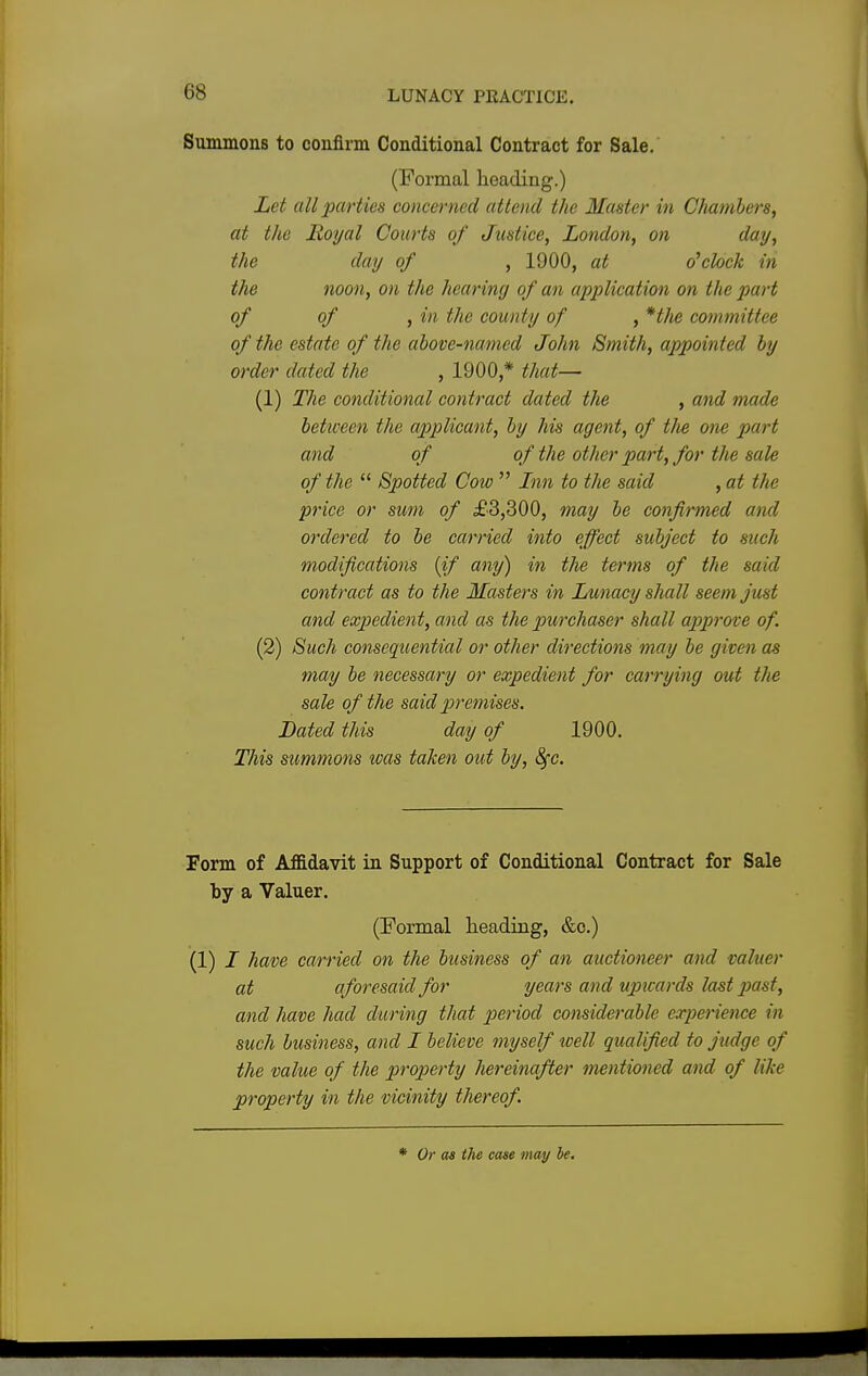 Summons to confirm Conditional Contract for Sale. (Formal heading.) Let all parties concerned attend the Master in Chambers, at the Royal Courts of Justice, London, on day, the day of , 1900, at o'clock in the noon, on the hearing of an application on the part of of , in the county of , *the committee of the estate of the above-named John Smith, appointed by order dated the , 1900,* that— (1) The conditional contract dated the , and made between the applicant, by his agent, of tlie one part and of of the other part, for the sale of the  Spotted Cow  Inn to the said , at the price or sum of £3,300, may be confirmed and ordered to be carried into effect subject to such modifications {if any) in tlie terms of the said contract as to the Masters in Lunacy shall seem just and expedient, and as the purchaser shall approve of. (2) Such consequential or other directions may be given as may be necessary or expedient for carrying out the sale of the said premises. Bated this day of 1900. This summons was taken out by, fyc. Form of Affidavit in Support of Conditional Contract for Sale by a Valuer. (Formal heading, &c.) (1) I have carried on the business of an auctioneer and valuer at aforesaid for years and vpicards last past;, and have had during that period considerable experience in such business, and I believe myself well qualified to judge of the value of the property hereinafter mentioned and of like property in the vicinity thereof.