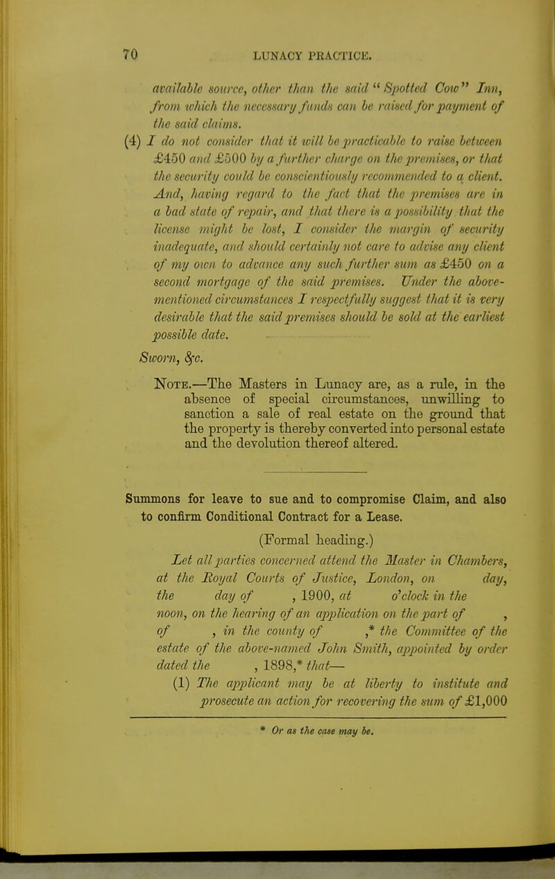 available source, other than the said  Spotted Cow Inn, from which the necessary funds can be raised for payment of the said claims. (4) I do not consider that it ivill be practicable to raise between £450 and £500 by a further charge on the premises, or that the security could be conscientiously recommended to a, client. And, having regard to the fact that the premises are in a bad state of repair, and that there is a possibility that the license might be lost, I consider the margin of security inadequate, and should certainly not care to advise any client of my own to advance any such further sum as £450 on a second mortgage of the said premises. Under tlie above- mentioned circumstances I respectfully suggest that it is very desirable that the said premises should be sold at the earliest possible date. Sworn, 8fc. Note.—The Masters in Lunacy are, as a rule, in the absence of special circumstances, unwilling to sanction a sale of real estate on the ground that the property is thereby converted into personal estate and the devolution thereof altered. Summons for leave to sue and to compromise Claim, and also to confirm Conditional Contract for a Lease. (Formal heading.) Let all parties concerned attend the Master in Chambers, at the Royal Courts of Justice, London, on day, the day of , 1900, at o'clock in the noon, on the hearing of an application on the part of , of , in the county of ,* the Committee of the estate of the above-named John Smith, appointed by order dated the , 1898,* that— (1) The applicant may be at liberty to institute and prosecute an action for recovering the sum of £1,000