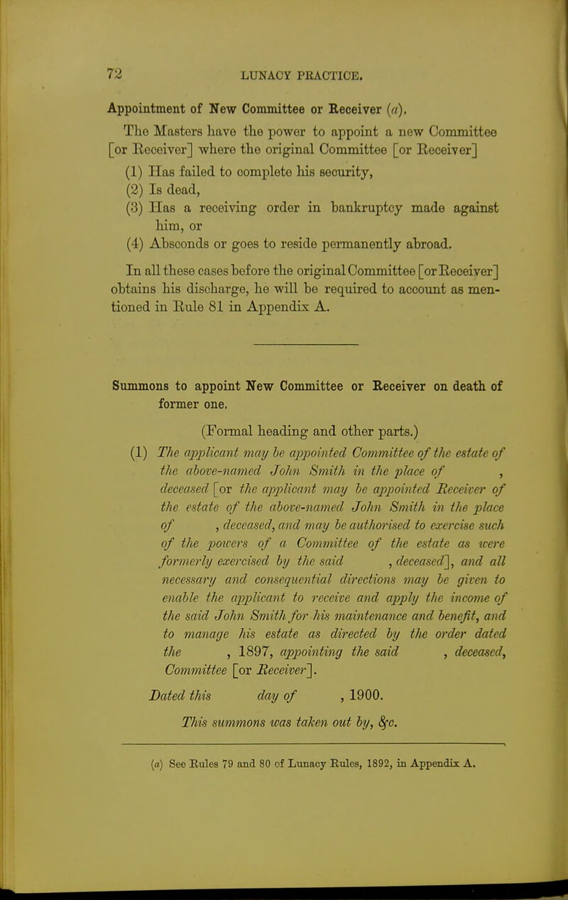 Appointment of New Committee or Receiver (a). The Masters have the power to appoint a new Committee [or Receiver] where the original Committee [or Receiver] (1) Has failed to oomplete his seourity, (2) Is dead, (3) Has a receiving order in bankruptcy made against him, or (4) Absconds or goes to reside permanently abroad. In all these cases before the original Committee [or Receiver] obtains his discbarge, he will be required to account as men- tioned in Rule 81 in Appendix A. Summons to appoint New Committee or Receiver on death of former one. (Formal heading and other parts.) (1) The applicant may be appointed Committee of the estate of the above-named John Smith in the place of , deceased [or the applicant may be appointed Receiver of the estate of the above-named John Smith in the place of , deceased, and may be authorised to exorcise such of the pmcers of a Committee of the estate as were formerly exercised by the said , deceased], and all necessary and consequential directions may be given to enable the applicant to receive and apply the income of the said John Smith for his maintenance and benefit, and to manage his estate as directed by the order dated the , 1897, appointing the said , deceased, Committee [or Receiver']. Dated this day of ,1900. This summons was taken out by, 8fc. (a) See Rules 79 and 80 of Lunacy Rules, 1892, in Appendix A.