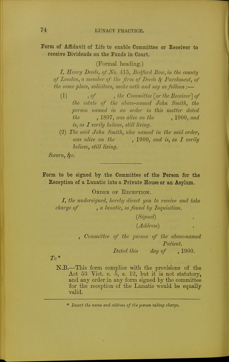 Form of Affidavit of Life to enable Committee or Receiver to receive Dividends on the Funds in Court. (Formal heading.) I, Henry Deeds, of No. 415, Bedford Row, in the county of London, a member of the firm of Deeds 8f Parchment, of the same place, solicitors, make oath and say as follows:— (1) ,of , the Committee [or the Receiver'] of the estate of the above-named John Smith, the person named in an order in this matter dated the , 1897, was alive on the , 1900, and is, as I verily believe, still living. (2) The said John Smith, also named in the said order, was alive on the , 1900, and is, as I verily believe, still living. Sworn, fyc. Form to be signed by the Committee of the Person for the Reception of a Lunatic into a Private House or an Asylum. Order of Reception. I, the undersigned, hereby direct you to receive and take charge of , a lunatic, so found by Inquisition. (Signed) (Address) , Committee of the person of the above-named Patient. Dated this day of , 1900. To* N.B.—This form complies with the provisions of the Act 53 Yict. c. 5, s. 12, but it is not statutory, and any order in any form signed by the committee for the reception of the Lunatic would be equally valid. * Insert the name and address of tie person taking charge.
