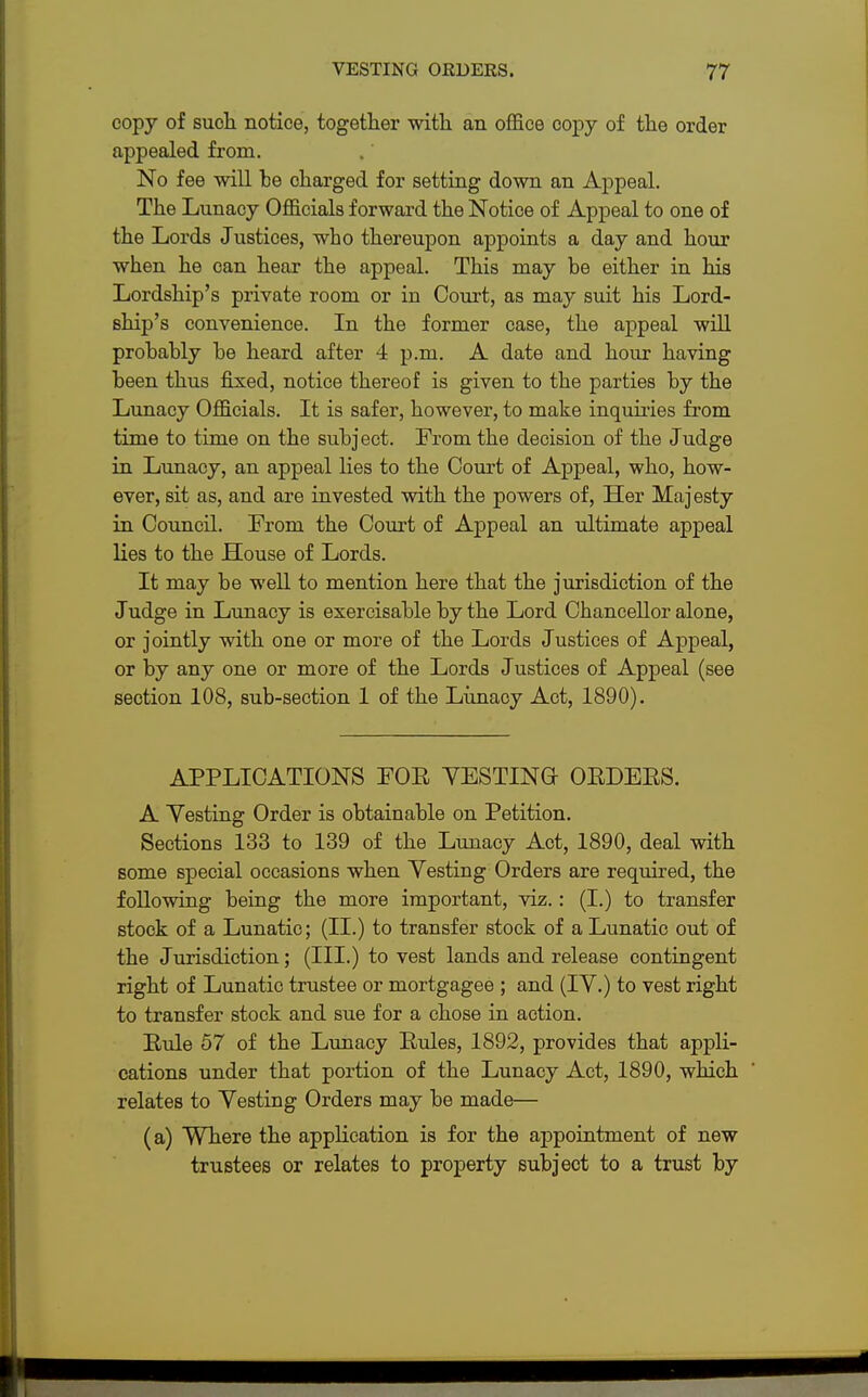 copy of such notice, together with an office copy of the order appealed from. No fee will be charged for setting down an Appeal. The Lunacy Officials forward the Notice of Appeal to one of the Lords Justices, who thereupon appoints a day and hour when he can hear the appeal. This may be either in his Lordship's private room or in Court, as may suit his Lord- ship's convenience. In the former case, the appeal will probably be heard after 4 p.m. A date and hour having been thus fixed, notice thereof is given to the parties by the Lunacy Officials. It is safer, however, to make inquiries from time to time on the subject. From the decision of the Judge in Lunacy, an appeal lies to the Court of Appeal, who, how- ever, sit as, and are invested with the powers of, Her Majesty in Council. From the Court of Appeal an ultimate appeal lies to the House of Lords. It may be well to mention here that the jurisdiction of the Judge in Lunacy is exercisable by the Lord Chancellor alone, or jointly with one or more of the Lords Justices of Appeal, or by any one or more of the Lords Justices of Appeal (see section 108, sub-section 1 of the Lunacy Act, 1890). APPLICATIONS FOB VESTING- OEDEES. A Yesting Order is obtainable on Petition. Sections 133 to 139 of the Lunacy Act, 1890, deal with some special occasions when Yesting Orders are required, the following being the more important, viz.: (I.) to transfer stock of a Lunatic; (II.) to transfer stock of a Lunatic out of the Jurisdiction; (III.) to vest lands and release contingent right of Lunatic trustee or mortgagee ; and (IY.) to vest right to transfer stock and sue for a chose in action. Eule 57 of the Lunacy Eules, 1892, provides that appli- cations under that portion of the Lunacy Act, 1890, which relates to Yesting Orders may be made— (a) Yfhere the application is for the appointment of new trustees or relates to property subject to a trust by
