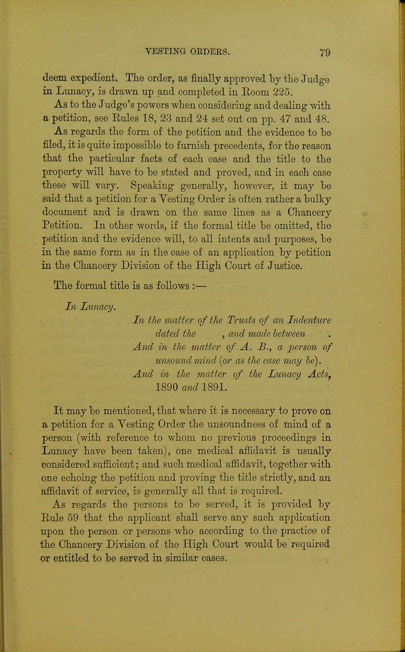 deem expedient. The order, as finally approved by the Judge in Lunacy, is drawn up and completed in Room 225. As to the Judge's powers when considering and dealing with a petition, see Rules 18, 23 and 24 set out on pp. 47 and 48. As regards the form of the petition and the evidence to be filed, it is quite impossible to furnish precedents, for the reason that the particular facts of each case and the title to the property will have to be stated and proved, and in each case these will vary. Speaking generally, however, it may be said that a petition for a Yesting Order is often rather a bulky document and is drawn on the same lines as a Chancery Petition. In other words, if the formal title be omitted, the petition and the evidence will, to all intents and purposes, be in the same form as in the case of an application by petition in the Chancery Division of the High Court of Justice. The formal title is as follows :— In Lunacy. In the matter of the Trusts of an Indenture dated the , and made between And in the matter of A. B., a person of unsound mind (or as the case may be). And in the matter of the Lunacy Acts, 1890 and 1891. It may be mentioned, that where it is necessary to prove on a petition for a Yesting Order the unsoundness of mind of a person (with reference to whom no previous proceedings in Lunacy have been taken), one medical affidavit is usually considered sufficient; and such medical affidavit, together with one echoing the petition and proving the title strictly, and an affidavit of service, is generally all that is required. As regards the persons to be served, it is provided by Rule 59 that the applicant shall serve any such application upon the person or persons who according to the practice of the Chancery Division of the High Court would be'required or entitled to be served in similar cases.