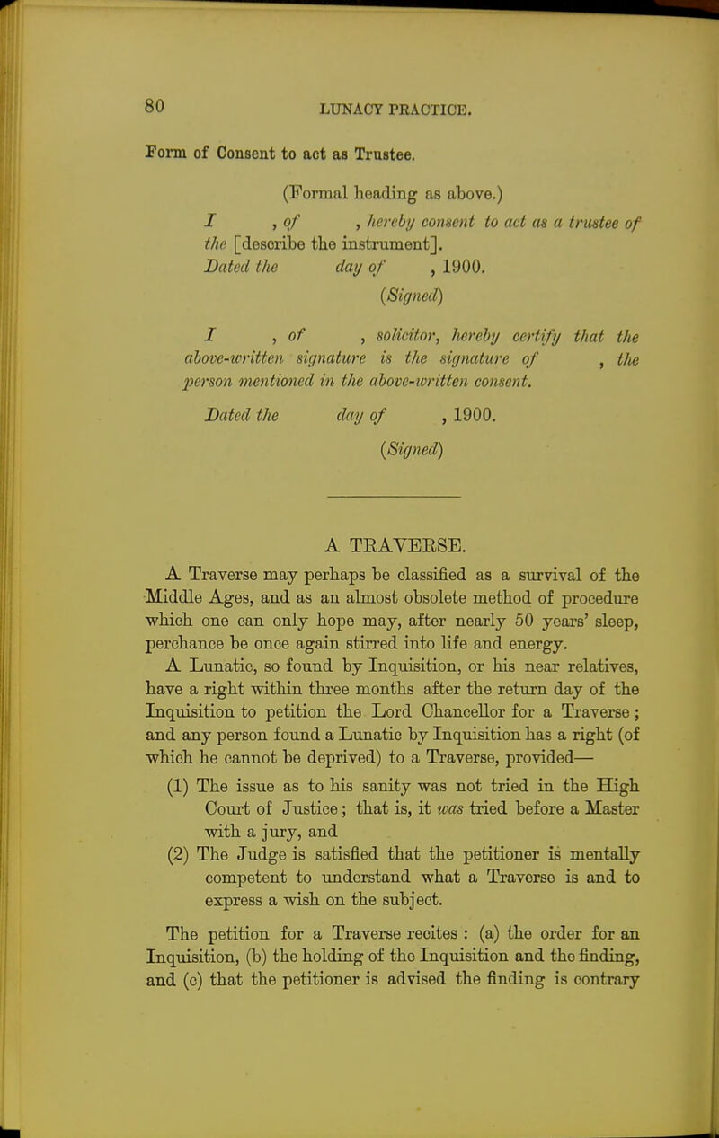 Form of Consent to act as Trustee. (Formal heading as above.) I , of , hereby consent to act as a trustee of the [desoribe the instrument]. Bated the day of , 1900. (Signed) I , of , solicitor, hereby certify that the above-written signature is the sir/nature of , the X>crson mentioned in the abovc-ioritten consent. Bated the day of , 1900. {Signed) A TEAVEESE. A Traverse may perhaps be classified as a survival of the Middle Ages, and as an almost obsolete method of procedure which one can only hope may, after nearly 50 years' sleep, perchance be once again stirred into life and energy. A Lunatic, so found by Inquisition, or his near relatives, have a right within three months after the return day of the Inquisition to petition the Lord Chancellor for a Traverse; and any person found a Lunatic by Inquisition has a right (of which he cannot be deprived) to a Traverse, provided— (1) The issue as to his sanity was not tried in the High Court of Justice; that is, it was tried before a Master with a jury, and (2) The Judge is satisfied that the petitioner is mentally competent to understand what a Traverse is and to express a wish on the subject. The petition for a Traverse recites : (a) the order for an Inquisition, (b) the holding of the Inquisition and the finding, and (c) that the petitioner is advised the finding is contrary