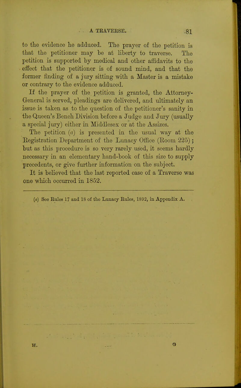 to the evidence he adduoed. The prayer of the petition is that the petitioner may be at liberty to traverse. The petition is supported by medical and other affidavits to the effect that the petitioner is of sound mind, and that the former finding of a jury sitting with a Master is a mistake or contrary to the evidence adduced. If the prayer of the petition is granted, the Attorney- General is served, pleadings are delivered, and ultimately an issue is taken as to the question of the petitioner's sanity in the Queen's Bench Division before a Judge and Jury (usually a special jury) either in Middlesex or at the Assizes. The petition (a) is presented in the usual way at the Registration Department of the Lunacy Office (Room 225); but as this procedure is so very rarely used, it seems hardly necessary in an elementary hand-book of this size to supply precedents, or give further information on the subject. It is believed that the last reported case of a Traverse was one which occurred in 1852. (a) See Rules 17 and 18 of the Lunacy Rules, 1892, in Appendix A. H.