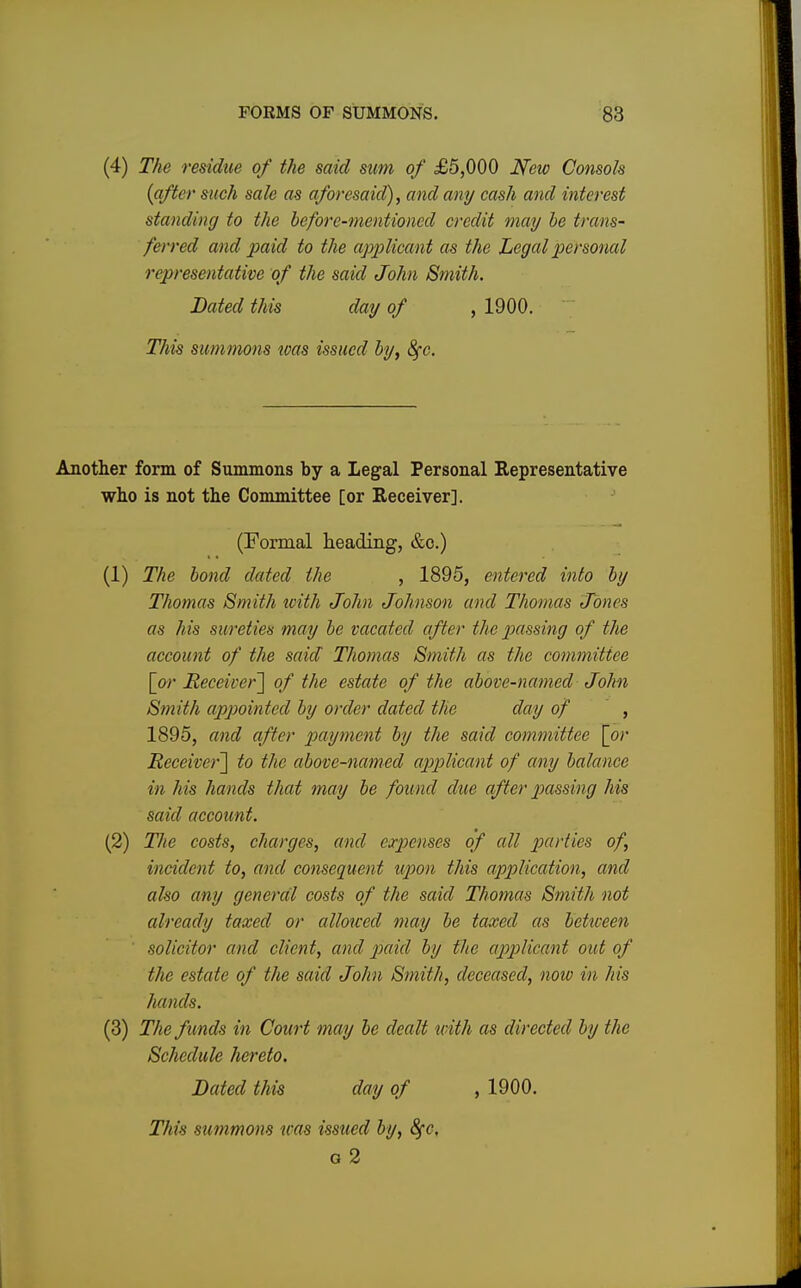 (4) The residue of the said sum of £5,000 New Consols {after such sale as aforesaid), and any cash and interest standing to the before-mentioned credit may be trans- ferred and paid to the applicant as the Legal personal representative of the said John Smith. Dated this day of , 1900. This summons was issued by, 8fc. Another form of Summons by a Legal Personal Representative who is not the Committee [or Receiver]. (Formal heading, &c.) (1) The bond dated the , 1895, entered into by Thomas Smith with John Johnson and Thomas Jones as his sureties may be vacated after the passing of the account of the said Thomas Smith as the committee [or Receiver] of the estate of the above-named John Smith appointed by order dated the day of , 1895, and after payment by the said committee [or Receive)-] to the above-named applicant of any balance in his hands that may be found due after passing his said account. (2) The costs, charges, and expenses of all parties of, incident to, and consequent upon this application, and also any general costs of the said Thomas Smith not already taxed or allowed may be taxed as between ' solicitor and client, and paid by the applicant out of the estate of the said John Smith, deceased, now in his hands. (3) The funds in Court may be dealt with as directed by the Schedule hereto. Dated this day of , 1900. This summons was issued by, 8fc. a 2