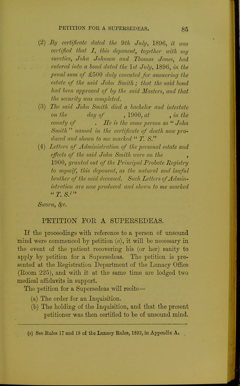(2) By certificate dated the 9th July, 1896, it teas certified that I, this deponent, together with my sureties, John Johnson and Thomas Jones, had entered into a bond dated the 1st July, 1896, in the penal sum of £500 duly executed for answering the estate of the said John Smith; that the said bond had been approved of by the said Masters, and that the security was completed. (3) The said John Smith died a bachelor and intestate on the day of , 1900, at , in the county of . He is the same person as  John Smith  named in the certificate of death now pro- duced and sheion to me marked  T. S. (4) Letters of Administration of the personal estate and effects of the said John Smith were on the , 1900, granted out of the Principal Probate Registry to myself, this deponent, as the natural and lawful brother of the said deceased. Such Letters of Admin- istration are now produced and shewn to me marked  T. S.1 Sworn, 8fc. PETITION FOE A SUPEESEDEAS. If the proceedings with reference to a person of unsound mind were commenced by petition (a), it will be necessary in the event of the patient recovering his (or her) sanity to apply by petition for a Supersedeas. The petition is pre- sented at the Eegistration Department of the Lunacy Office (Eoom 225), and with it at the same time are lodged two medical affidavits in support. The petition for a Supersedeas will recite— (a) The order for an Inquisition. (b) The holding of the Inquisition, and that the present petitioner was then certified to be of unsound mind.