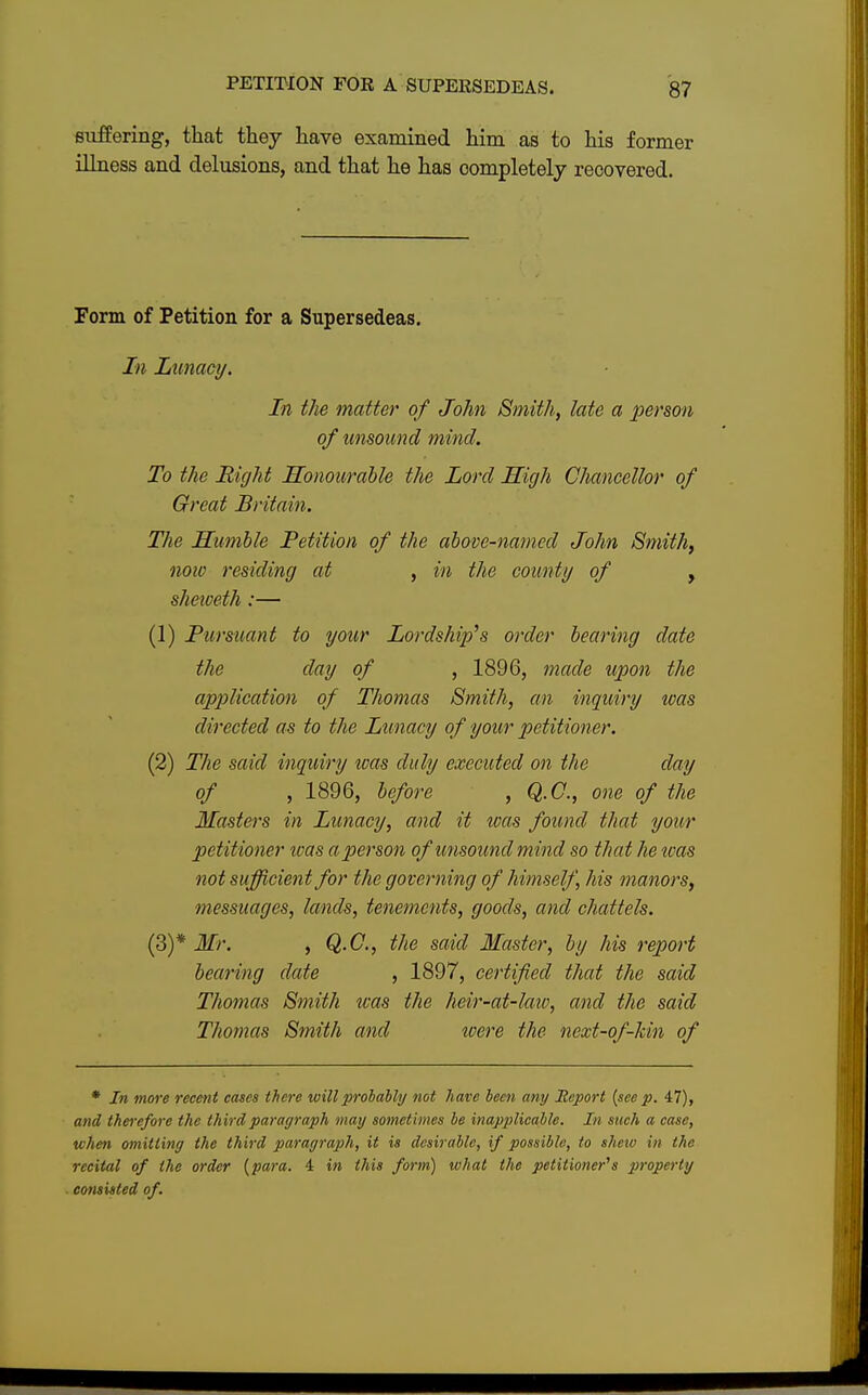 suffering, that they have examined him as to his former illness and delusions, and that he has completely recovered. Form of Petition for a Supersedeas. In Lunacy. In the matter of John Smith, late a person of unsound mind. To the Right Honourable the Lord High Chancellor of Great Britain. The Humble Petition of the above-named John Smith, now residing at , in the county of , sheiveth:— (1) Pursuant to your Lordship's order bearing date the clay of , 1896, made upon the application of Thomas Smith, an inquiry was directed as to the Lunacy of your petitioner. (2) The said inquiry ivas duly executed on the day of , 1896, before , Q.C., one of the Masters in Lunacy, and it was found that your petitioner loas a person of unsound mind so that he ivas not sufficient for the governing of himself, his manors, messuages, lands, tenements, goods, and chattels. (3) * Mr. , Q.C., the said Master, by his report bearing date , 1897, certified that the said Thomas Smith ivas the heir-at-laiv, and the said Thomas Smith and tvere the next-of-kin of * In more recent cases there will probably not have been any Hcport (see p. 47), and thei'efore the third paragraph may sometimes be inapplicable. In such a case, when omitting the third paragraph, it is desirable, if possible, to shew in the recital of the order (para. 4 in this form) what the petitioner''s property consisted of.