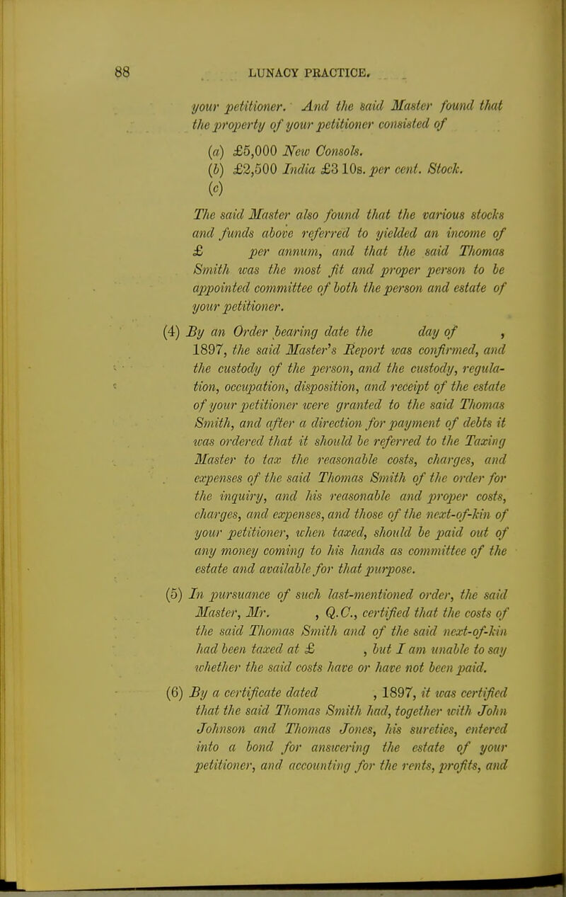 your petitioner. And the said Master found that the property of your petitioner consisted of (a) £5,000 New Consols. (b) £2,500 India £310s. per cent. Stock. W The said Master also found that the various stocks and funds above referred to yielded an income of £ per annum, and that the said Thomas Smith was the most fit and proper person to be appointed committee of both the person and estate of your petitioner. (4) By an Order bearing date the day of , 1897, the said Master's Report was confirmed, and the custody of the person, and the custody, regula- tion, occupation, disposition, and receipt of the estate of your petitioner were granted to the said Thomas Smith, and after a direction for payment of debts it was ordered that it should be referred to the Taxing Master to tax the reasonable costs, charges, and expenses of the said Thomas Smith of the order for the inquiry, and his reasonable and proper costs, charges, and exjienscs, and those of the next-of-kin of your petitioner, when taxed, should be paid out of any money coming to his hands as committee of the estate and available for that purpose. (5) In pursuance of such last-mentioned order, the said Master, Mr. , Q.C., certified that the costs of the said Thomas Smith and of the said next-of-kin had been taxed at £ , but I am unable to say whether the said costs have or have not been paid. (6) By a certificate dated , 1897, it was certified that the said Thomas Stnith had, together with John Johnson and Thomas Jones, his sureties, entered into a bond for answering tlie estate of your petitioner, and accounting for the rents, profits, and
