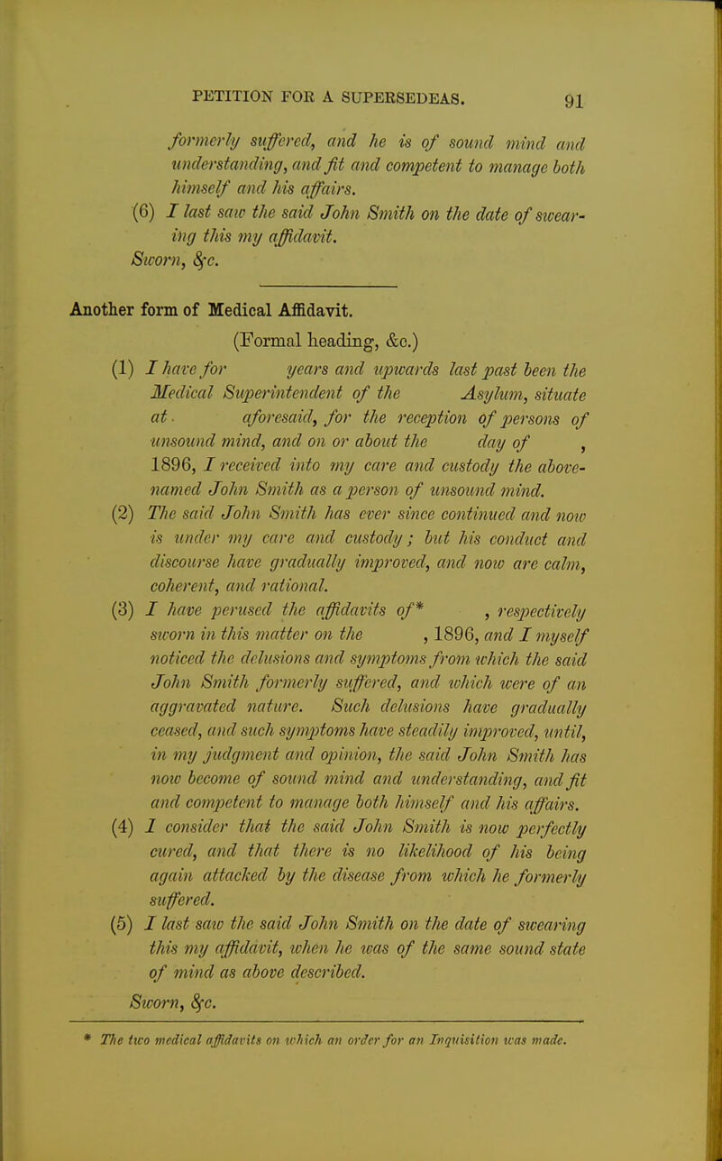 formerly suffered, and he is of sound mind and understanding, and fit and competent to manage both himself and his affairs. (6) i last saw the said John Smith on the date of'swear- ing this my affidavit. Sworn, 8fc. Another form of Medical Affidavit. (Formal heading, &c.) (1) I hare for years and upwards last past been the Medical Superintendent of the Asylum, situate at- aforesaid, for the reception of persons of unsound mind, and on or about the day of , 1896, / received into my care and custody the above- named John Smith as a person of unsound mind. (2) The said John Smith has ever since continued and now is under my care and custody; but his conduct and discourse have gradually improved, and now are calm, coherent, and rational. (3) I have perused the affidavits of* , respectively sworn in this matter on the , 1896, and I myself noticed the delusions and symptoms from which the said John Smith formerly suffered, and which were of an aggravated nature. Such delusions have gradually ceased, and such symptoms have steadily improved, until, in my judgment and opinion, the said John Smith has note become of sound mind and understanding, and fit and competent to manage both himself and his affairs. (4) I consider that the said John Smith is now perfectly cured, and that there is no likelihood of his being again attacked by the disease from which he formerly suffered. (5) / last saw the said John Smith on the date of swearing this my affidavit, when he teas of the same sound state of mind as above described. Sworn, 8fc.