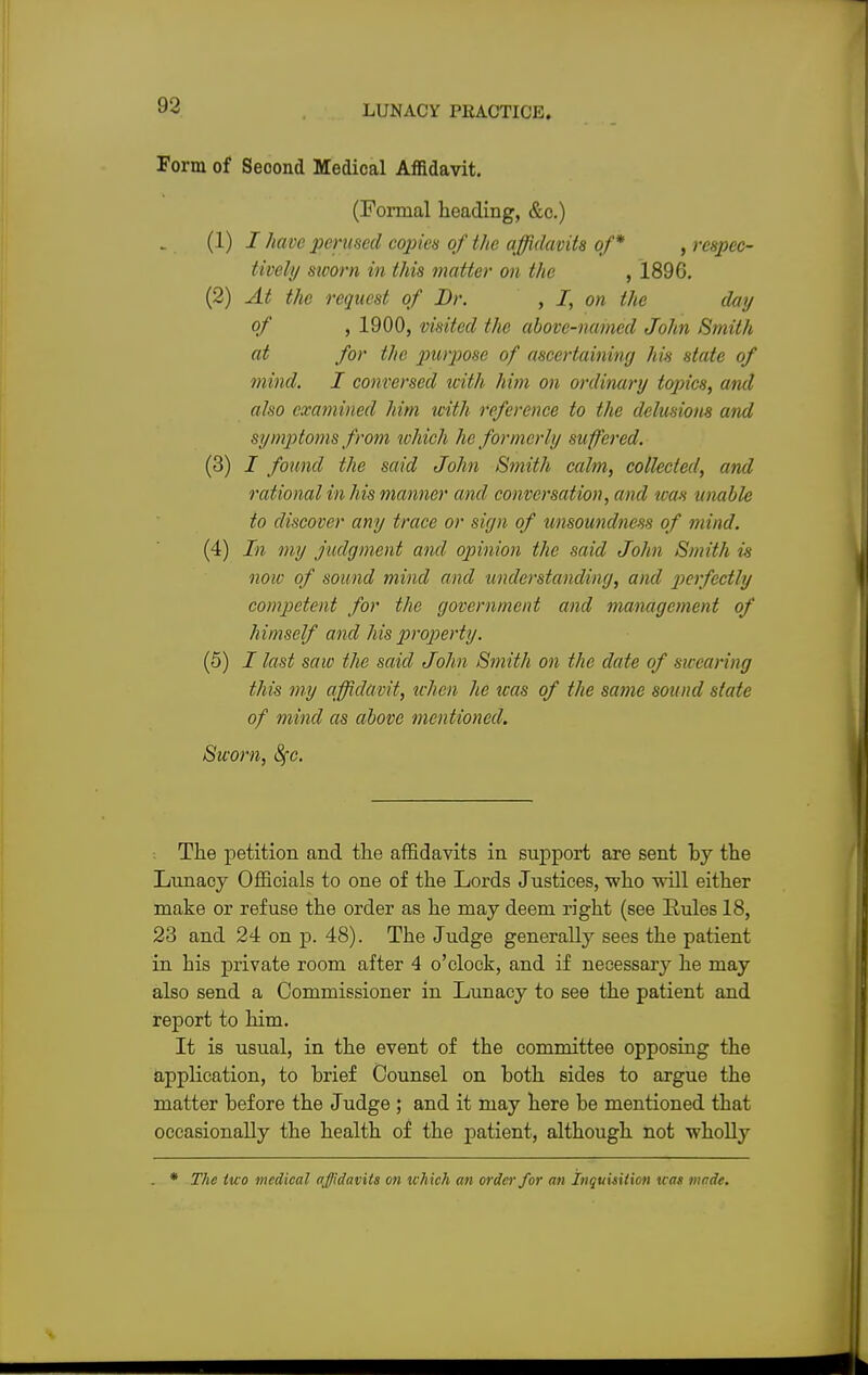 Form of Seoond Medical Affidavit. (Formal heading, &c.) (1) J have perused copies of the affidavits of* , respec- tively sworn in this matter on the , 1896. (2) At the request of Dr. , I, on the day of , 1900, visited the above-named John Smith at for the purpose of ascertaining his state of mind. I conversed ivith him on ordinary topics, and also examined him with reference to the delusions and symptoms from which he former/;/ su ffered. (3) i found the said John Smith calm, collected, and rational in his manner and conversation, and was unable to discover any trace or sign of unsoundness of mind. (4) In my judgment and opinion the said John Smith is now of sound mind and understanding, and perfectly competent for the government and management of himself and his property. (5) I last saw the said John Smith on the date of swearing this my affidavit, when he was of the same sound state of mind as above mentioned. Sworn, fyc. The petition and the affidavits in support are sent hy the Lunacy Officials to one of the Lords Justices, who will either make or refuse the order as he may deem right (see Rules 18, 23 and 24 on p. 48). The Judge generally sees the patient in his private room after 4 o'clock, and if necessary he may also send a Commissioner in Lunacy to see the patient and report to him. It is usual, in the event of the committee opposing the application, to brief Counsel on both sides to argue the matter before the Judge ; and it may here be mentioned that occasionally the health of the patient, although not wholly