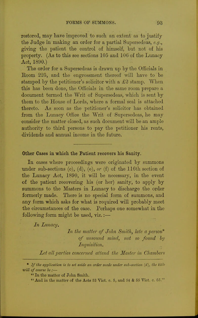 restored, may have improved to such an extent as to justify the Judge in making an order for a partial Supersedeas, e.g., giving the patient the control of himself, but not of his property, (As to this see sections 105 and 106 of the Lunacy Act, 1890.) The order for a Supersedeas is drawn up by the Officials in Room 225, and the engrossment thereof will have to be stamped by the petitioner's solicitor with a £'2 stamp. When this has been done, the Officials in the same room prepare a document termed the Writ of Supersedeas, which is sent by them to the House of Lords, where a formal seal is attached thereto. As soon as the petitioner's solicitor has obtained from the Lunacy Office the Writ of Supersedeas, he may consider the matter closed, as such document will be an ample authority to third persons to pay the petitioner his rents, dividends and annual income in the future. Other Cases in which the Patient recovers his Sanity. In cases where proceedings were originated by summons under sub-sections (c), (d), (e), or (f) of the 116th section of the Lunacy Act, 1890, it will be necessary, in the event of the patient recovering his (or her) sanity, to apply by summons to the Masters in Lunacy to discharge the order formerly made. There is no special form of summons, and any form which asks for what is required will probably meet the circumstances of the case. Perhaps one somewhat in the following form might be used, viz.:— In Lunacy. In the matter of John Smith, late a person* of unsound mind, not so found by Inquisition. Let all parties concerned attend the Master in Chambers * Jf the application is to set aside an order made under sub-section (d), the title will of course be:— 44 In the matter of John Smith. «' And in the matter of the Acts 53 Vict. c. 5, and 54 & 55 Vict. c. 65.