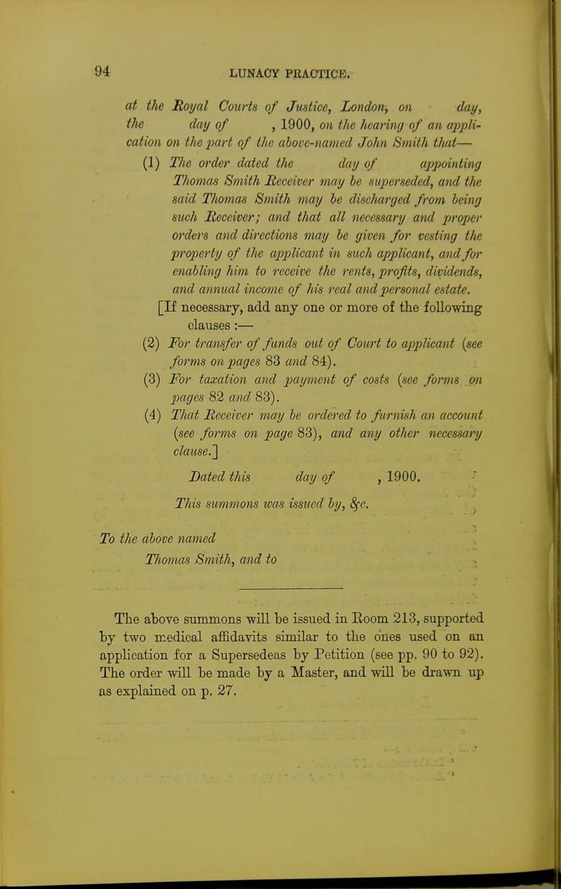 at the Royal Courts of Justice, London, on day, the day of , 1900, on the hearing of an appli- cation on the part of the above-named John Smith that— (1) The order dated the day of appointing Thomas Smith Receiver may be superseded, and t/ie said Thomas Smith may be discharged from being such Receiver; and that all necessary and proper orders and directions may be given for vesting tfie property of the applicant in such applicant, and for enabling him to receive the rents, profits, dividends, and annual income of his real and personal estate. [If necessary, add any one or more of the following clauses:— (2) For transfer of funds out of Court to applicant (see forms on pages 83 and 84). (3) For taxation and payment of costs (see forms on pages 82 and 83). (4) That Receiver may be ordered to furnish an account (see forms on page 83), and any other necessary clause.] Dated this day of , 1900. This summons teas issued by, fyc. To the above named Thomas Smith, and to The above summons will be issued in Room 213, supported by two medical affidavits similar to the ones used on an application for a Supersedeas by Petition (see pp. 90 to 92). The order will be made by a Master, and will be drawn up as explained on p. 27.