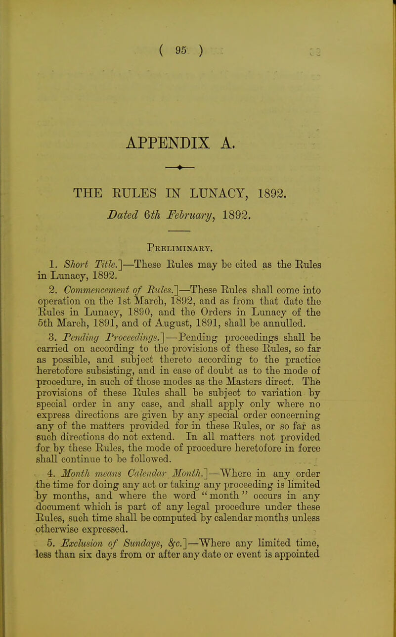 V. APPENDIX A. —-♦— THE RULES IN LUNACY, 1892. Dated 6th February, 1892. Preliminary. 1. Short Title.']—These Bules may be cited as the Rules in Lunacy, 1892. 2. Commencement of Utiles.']—These Rules shall come into operation on the 1st March, 1892, and as from that date the Rules in Lunacy, 1890, and the Orders in Lunacy of the 5th March, 1891, and of August, 1891, shall be annulled. 3. Pending Proceedings.]—Pending proceedings shall be carried on according to the provisions of these Rules, so far as possible, and subject thereto according to the practice heretofore subsisting, and in case of doubt as to the mode of procedure, in such of those modes as the Masters direct. The provisions of these Rules shall be subject to variation by special order in any case, and shall apply only where no express directions are given by any special order concerning any of the matters provided for in these Rules, or so far as such directions do not extend. In all matters not provided for by these Rules, the mode of procedure heretofore in force shall continue to be followed. 4. Month means Calendar Month.]—Where in any order the time for doing any act or taking any proceeding is limited by months, and where the word  month occurs in any document which is part of any legal procedure under these Rules, such time shall be computed by calendar months unless otherwise expressed. 5. Exclusion of Sundays, fyc]—Where any limited time, less than six days from or after any date or event is appointed