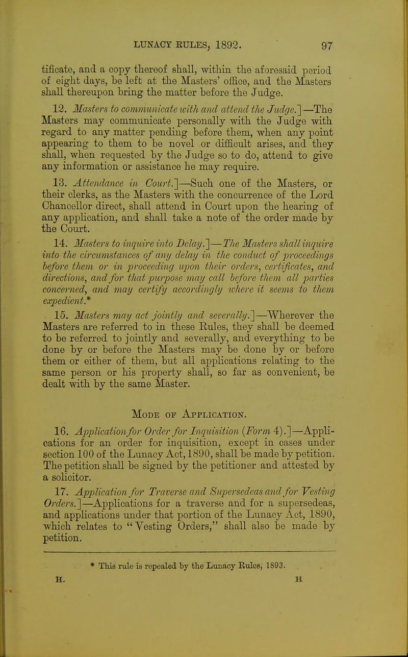 tificate, and a copy thereof snail, within the aforesaid period of eight days, be left at the Masters' office, and the Masters shall thereupon bring the matter before the Judge. 12. Masters to communicate with and attend the Judge.] —The Masters may communicate personally with the Judge with regard to any matter pending before them, when any point appearing to them to be novel or difficult arises, and they shall, when requested by the Judge so to do, attend to give any information or assistance he may require. 13. Attendance in Court.']—Such one of the Masters, or their clerks, as the Masters with the concurrence of the Lord Chancellor direct, shall attend in Court upon the hearing of any application, and shall take a note of the order made by the Court. 14. Masters to inquire into Delay.~\—The Masters shall inquire into the circumstances of any delay in the conduct of proceedings before them or in proceeding upon their orders, certificates, and directions, and for that purpose may call before them all parties concerned, and may certify accordingly where it seems to them expedient* 15. Masters may act jointly and severally.]—Wherever the Masters are referred to in these Rules, they shall be deemed to be referred to jointly and severally, and everything to be done by or before the Masters may be done by or before them or either of them, but all applications relating to the same person or his property shall, so far as convenient, be dealt with by the same Master. Mode of Application. 16. Application for Order for Inquisition (Form 4).]—Appli- cations for an order for inquisition, except in cases under section 100 of the Lunacy Act, 1890, shall be made by petition. The petition shall be signed by the petitioner and attested by a solicitor. 17. Application for Traverse and Supersedeas and for Vesting Orders.]—Applications for a traverse and for a supersedeas, and applications under that portion of the Lunacy Act, 1890, which relates to  Vesting Orders, shall also be made by petition. * This rule is ropealed by the Lunacy Eules, 1893. H. H