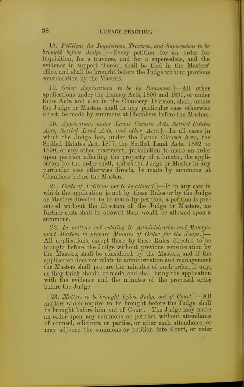 18. Petitions for Inquisition, Traverse, and Supersedeas to be brought before Judge.]—Every petition for an order for inquisition, for a traverse, and for a supersedeas, and the evidenoe in support thereof, shall ho filed in the Masters' office, and shall be brought before the Judge without previous consideration by the Masters. 19. Other Applications to be by Summons.]—All other applications under tbe Lunacy Acts, 1890 and 1891, or under those Acts, and also in tbe Chancery Division, shall, unless the Judge or Masters shall in any particular case otherwise direct, be made by summons at Chambers before the Masters. 20. Applications tinder Lands Clauses Acts, Settled Estates Acts, Settled Land Acts, and other Acts.]—In all cases in which the Judge has, under the Lands Clauses Acts, the Settled Estates Act, 1877, the Settled Land Acts, 1882 to 1890, or any other enactment, jurisdiction to make an order upon petition affecting the property of a lunatic, the appli- cation for the order shall, unless the Judge or Master in any particular case otherwise directs, be made by summons at Chambers before the Masters. 21. Costs of Petitions not to be allowed.]—If in any case in which the application is not by these Rules or by the Judge or Masters directed to be made by petition, a petition is pre- sented without the direction of the Judge or Masters, no further costs shall be allowed than would be allowed upon a summons. 22. In matters not relating to Administration and Manage- ment Masters to prepare Minutes of Order for the Judge.]— All applications, except those by these Rules directed to be brought before the Judge without previous consideration by the Masters, shall be considered by the Masters, and if the application does not relate to administration and management the Masters shall prepare the minutes of such order, if any, as they think should be made, and shall bring the application with the evidence and the minutes of the proposed order before the Judge. 23. Matters to be brought before Judge out of Court.]—All matters which require to be brought before the Judge shall be brought before him out of Court. The Judge may make an order upon any summons or petition without attendance of counsel, solicitors, or parties, or after such attendance, or may adjourn the summons or petition into Court, or refer