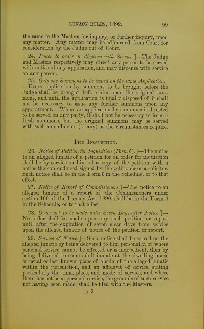 the same to the Masters for inquiry, or further inquiry, upon any matter. Any matter may be adjourned from Court for consideration by the Judge out of Court. 24. Power to order or dispense with Service.']—The Judge and Masters respectively may direct any person to be served with notice of any application, and may dispense with service on any person. 25. Only one Summons to be issued on the same Application.'] —Every application by summons to be brought before the Judge shall be brought before him upon the original sum- mons, and until the application is finally disposed of it shall not be necessary to issue any further summons upon any appointment. Where an application by summons is directed to be served on any party, it shall not be necessary to issue a fresh summons, but the original summons may be served with such amendments (if any) as the circumstances require. The Inquisition. 26. Notice of Petition for Inquisition (Form 5).]—The notice to an alleged lunatic of a petition for an order for inquisition shall be by service on him of a copy of the petition with a notice thereon endorsed signed by the petitioner or a solicitor. Such notice shall be in the Form 5 in the Schedule, or to that effect. 27. Notice of Report of Commissioners.]—The notice to an alleged lunatic of a report of the Commissioners under section 100 of the Lunacy Act, 1890, shall be in the Form 6 in the Schedule, or to that effect. 28. Order not to he made until Seven Days after Notice.]-^ No order shall be made upon any such petition or report until after the expiration of seven clear days from service upon the alleged lunatic of notice of the petition or report. 29. Service of Notice.]—Such notice shall be served on the alleged lunatic by being delivered to him personally, or where personal service cannot be effected or is inexpedient, then by being delivered to some adult inmate at the dwelling-house or usual or last known place of abode of the alleged lunatic within the jurisdiction, and an affidavit of service, stating particularly the time, place, and mode of service, and where there has not been personal service, the grounds of such service not having been made, shall be filed with the Masters. h 2