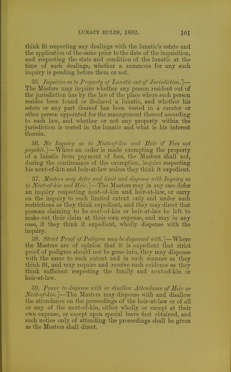 think fit respecting any dealings with the lunatic's estate and the application of the same prior to the date of the inquisition, and respecting the state and condition of the lunatic at the time of such dealings, whether a summons for any such inquiry is pending before them or not. 35. Inquiries as to Property of Lunatic out of Jurisdiction.,]— The Masters may inquire whether any person resident out of the jurisdiction has by the law of the place where such person resides been found or declared a lunatic, and whether his estate or any part thereof has been vested in a curator or other person appointed for the management thereof according to such law, and whether or not any property within the jurisdiction is vested in the lunatic and what is his interest therein. 36. No Inquiry as to Next-of-kin and Heir if Fees not payable.']—Where an order is made exempting the property of a lunatic from payment of fees, the Masters shall not, during the continuance of the exemption, inquire respecting his next-of-kin and heir-at-law unless they think it expedient. 37. Masters may defer and limit and dispense with Inquiry as to Next-of-kin and Heir.]—The Masters may in any case defer an inquiry respecting next-of-kin and heir-at-law, or carry on the inquiry to such limited extent only and under such restrictions as they think expedient, and they may direct that persons claiming to be next-of-kin or heir-at-law be left to make out their claim at their own expense, and may in any case, if they think it expedient, wholly dispense with the inquiry. 38. Strict Proof of Pedigree may be dispensed tcith.~]—Where the Masters are of opinion that it is expedient that strict proof of pedigree should not be gone into, they may dispense with the same to such extent and in such manner as they think fit, and may require and receive such evidence as they think sufficient respecting the family and next-of-kin or heir-at-law. 39. Power to dispense with or disallow Attendance of Heir or Next-of-kin.]—The Masters may dispense with and disallow the attendance on the proceedings of the heir-at-law or of all or any of the next-of-kin, either wholly or except at their own expense, or except upon special leave first obtained, and such notice only of attending the proceedings shall be given as the Masters shall direct.