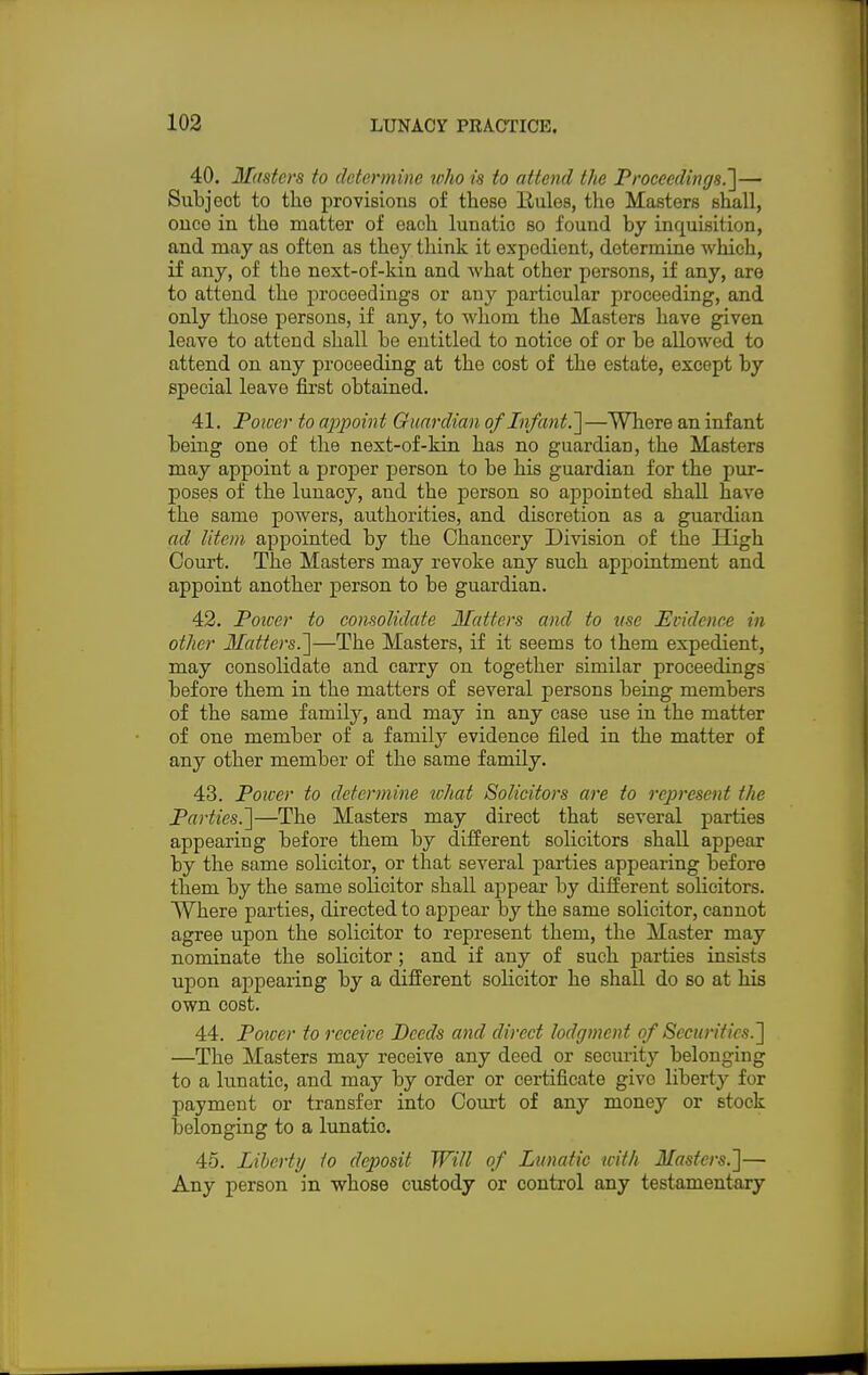 40. Masters to determine who is to attend the Proceedings.']— Subject to the provisions of these llules, the Masters shall, once in the matter of each lunatic so found by inquisition, and may as often as they think it expedient, determine which, if any, of the next-of-kin and what other persons, if any, are to attend the proceedings or any particular proceeding, and only those persons, if any, to whom the Masters have given leave to attend shall be entitled to notice of or be allowed to attend on any proceeding at the cost of the estate, except by special leave first obtained. 41. Power to appoint Guardian of Infant.']—Where an infant being one of the next-of-kin has no guardian, the Masters may appoint a proper person to be his guardian for the pur- poses of the lunacy, and the person so appointed shall have the same powers, authorities, and discretion as a guardian ad litem appointed by the Chancery Division of the High Court. The Masters may revoke any such appointment and appoint another person to be guardian. 42. Poiccr to consolidate Matters and to use Evidence in other Matters.]—The Masters, if it seems to them expedient, may consolidate and carry on together similar proceedings before them in the matters of several persons being members of the same family, and may in any case use in the matter of one member of a family evidence filed in the matter of any other member of the same family. 43. Power to determine what Solicitors are to represent the Parties.]—The Masters may direct that several parties appearing before them by different solicitors shall appear by the same solicitor, or that several parties appearing before them by the same solicitor shall appear by different solicitors. Where parties, directed to appear by the same solicitor, cannot agree upon the solicitor to represent them, the Master may nominate the solicitor; and if any of such parties insists upon appearing by a different solicitor he shall do so at his own cost. 44. Poiver to receive Deeds and direct lodgment of Securities.] —The Masters may receive any deed or security belonging to a lunatic, and may by order or certificate givo liberty for payment or transfer into Court of any money or stock belonging to a lunatic. 45. Liberty to deposit Will of Lunatic with Masters.]— Any person in whose custody or control any testamentary