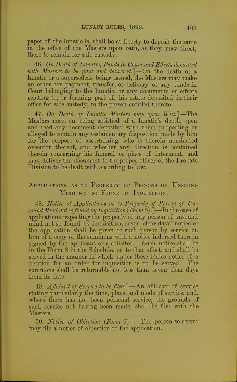 paper of the lunatic is, shall be at liberty to deposit the same in the office of the Masters upon oath, as they may direct, there to remain for safe custody. 46. On Death of Lunatic, Funds in Court and Effects deposited with Masters to be paid and delivered.]—On the death of a lunatic or a supersedeas being issued, the Masters may make an order for payment, transfer, or delivery of any funds in Court belonging to the lunatic, or any documents or effects relating to, or forming part of, his estate deposited in their office for safe custody, to the person entitled thereto. 47. On Death of Lunatic Masters may open Will.']—The Masters may, on being satisfied of a lunatic's death, open and read any document deposited with them purporting or alleged to contain any testamentary disposition made by him for the purpose of ascertaining who is therein nominated executor thereof, and whether any direction is contained therein concerning his funeral or place of interment, and may deliver the document to the proper officer of the Probate Division to be dealt with according to law. Applications as to Property of Persons or Unsound Mind not so Pound by Inquisition. 48. Notice of Applications as to Property of Person of Un- sound Mind not so found by Inquisition {Form 8).]—In the case of applications respecting the property of any person of unsound mind not so found by inquisition, seven clear days' notice of the application shall be given to such person by service on him of a copy of the summons with a notice indorsed thereon signed by the applicant or a solicitor. Such notice shall be in the Porm 8 in the Schedule, or to that effect, and shall be served in the manner in'which under these Rules notice of a petition for an order for inquisition is to be served. The summons shall be returnable not less than seven clear days from its date. 49. Affidavit of Service to be filed.']—An affidavit of service stating particularly the time, place, and mode of service, and, where there has not been personal service, the grounds of such service not having been made, shall be filed with the Masters. 50. Notice of Objection (Form 9).] —The person so served may file a notice of objection to the application.