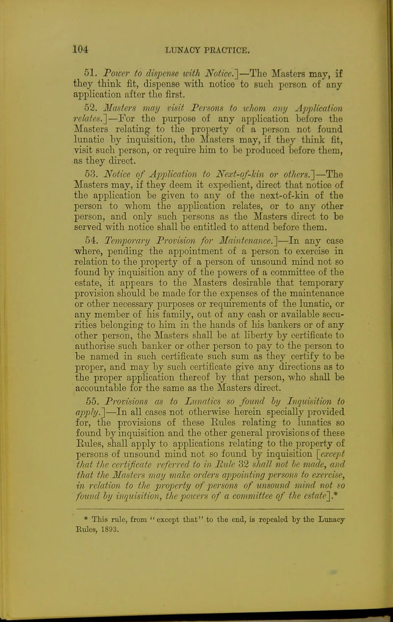 51. Pourr to dispense icith Notice.]—The Masters may, if they think fit, dispense with notice to such person of any application after the first. 52. Masters may visit Persons to whom any Application relates.]—For the purpose of any application hefore the Masters relating to the property of a person not found lunatic hy inquisition, the Masters may, if they think fit, visit such person, or require him to he produced hefore them, as they direct. 53. Notice of Application to Next-of-kin or others.']—The Masters may, if they deem it expedient, direct that notice of the application be given to any of the next-of-kin of the person to whom the application relates, or to any other person, and only such persons as the Masters direct to he served with notice shall he entitled to attend hefore them. 54. Temporary Provision for Maintenance.]—In any case where, pending the appointment of a person to exercise in relation to the property of a person of unsound mind not so found hy inquisition any of the powers of a committee of the estate, it appears to the Masters desirable that temporary provision should be made for the expenses of the maintenance or other necessary purposes or requirements of the lunatic, or any member of his family, out of any cash or available secu- rities belonging to him in the hands of his bankers or of any other person, the Masters shall be at liberty by certificate to authorise such banker or other person to pay to the person to be named in such certificate such sum as they certify to be proper, and may by such certificate give any directions as to the proper application thereof by that person, who shall he accountable for the same as the Masters direct. 55. Provisions as to Lunatics so found by Inquisition to apply.]—In all cases not otherwise herein specialty provided for, the provisions of these Rules relating to lunatics so found by inquisition and the other general provisions of these Rules, shall apply to applications relating to the property of persons of unsound mind not so found by inquisition [except that the certificate referred to in Rule 32 shall not be made, and that the Masters may make orders appointing persons to exercise, in relation to the property of persons of unsound mind not so found by inquisition, the powers of a committee of the estate].* * This rule, from except that to the end, is repealed hy the Lunacy Rules, 1893.