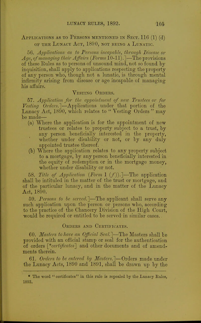 Applications as to Persons mentioned in Sect. 116 (1) (d) of the Lunacy Act, 1890, not being a Lunatic. 56. Applications as to Persons incapable, through Disease or Age, of managing their Affairs (Forms 10-11).]—The provisions of these Rules as to persons of unsound mind, not so found hy inqiusition, shall apply to applications respecting the property of any person who, though not a lunatic, is through mental infirmity arising from disease or age incapahle of managing his affairs. Vesting Orders. 57. Application for the appointment of new Trustees or for Vesting Orders.]—Applications under that portion of the Lunacy Act, 1890, which relates to  Vesting Orders  may he made— (a) Where the application is for the appointment of new trustees or relates to property subject to a trust, hy any person beneficially interested in the property, whether under disability or not, or by any duly appointed trustee thereof. (b) Where the application relates to any property subject to a mortgage, by any person beneficially interested in the equity of redemption or in the mortgage money, whether under disability or not. 58. Title of Application {Form 1 (/)).]—The application shall be intituled in the matter of the trust or mortgage, and of the particular lunacy, and in the matter of the Lunacy Act, 1890. 59. Persons to be served.']—The applicant shall serve any such application upon the person or persons who, according to the practice of the Chancery Division of the High Court, would be required or entitled to be served in similar cases. Orders and Certificates. 60. Masters to have an Official Seal.']—The Masters shall be provided with an official stamp or seal for the authentication of orders [*ccrtifcates] and other documents and of amend- ments therein. 61. Orders to be entered by Masters.]—Orders made under the Lunacy Acts, 1890 and 1891, shall be drawn up by the • The -word  certificates in this rule is repealed by the Lunacy Rules, 1893.